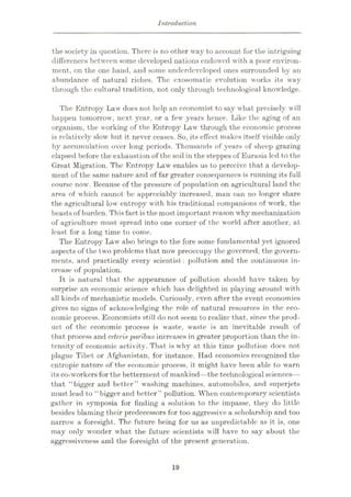 Introduction
the society in question. There is no other way to account for the intriguing
differences between some developed nations endowed with a poor environ¬
ment, on the one hand, and some underdeveloped ones surrounded by an
abundance of natural riches. The cxosomatic evolution works its way
through the cultural tradition, not only through technological knowledge.
The Entropy Law does not help an economist to say what precisely will
happen tomorrow, next year, or a few years hence. Like the aging of an
organism, the working of the Entropy Law through the economic process
is relatively slow but it never ceases. So, its effect makes itself visible only
by accumulation over long periods. Thousands of years of sheep grazing
elapsed before the exhaustion of the soil in the steppes of Eurasia led to the
Great Migration. The Entropy Law enables us to perceive that a develop¬
ment of the same nature and of far greater consequences is running its full
course now. Because of the pressure of population on agricultural land the
area of which cannot be appreciably increased, man can no longer share
the agricultural low entropy with his traditional companions of work, the
beasts of burden. Thisfact is the most important reason why mechanization
of agriculture must spread into one corner of the world after another, at
least for a long time to come.
The Entropy Law also brings to the fore some fundamental yet ignored
aspects of the two problems that now preoccupy the governed, the govern¬
ments, and practically every scientist : pollution and the continuous in¬
crease of population.
It is natural that the appearance of pollution should have taken by
surprise an economic science which has delighted in playing around with
all kinds of mechanistic models. Curiously, even after the event economics
gives no signs of acknowledging the role of natural resources in the eco¬
nomic process. Economists still do not seem to realize that, since the prod¬
uct of the economic process is waste, waste is an inevitable result of
that process and ceteris paribus increases in greater proportion than the in¬
tensity of economic activity. That, is why at this time pollution does not
plague Tibet or Afghanistan, for instance. Had economies recognized the
cntropic nature of the economic process, it might have been able to warn
its co-workers for the betterment of mankind—the technological sciences—
that “bigger and better” washing machines, automobiles, and superjets
must lead to “bigger and better” pollution. When contemporary scientists
gather in symposia for finding a solution to the impasse, they do little
besides blaming their predecessors for too aggressive a scholarship and too
narrow a foresight. The future being for us as unpredictable as it is, one
may only wonder what the future scientists will have to say about the
aggressiveness and the foresight of the present generation.
19
 