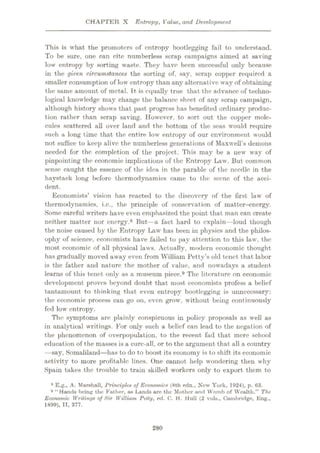CHAPTER X Entropy, Value, and Development
This is what the promoters of entropy bootlegging fail to understand.
To be sure, one can cite numberless scrap campaigns aimed at saving
low entropy by sorting waste. They have been successful only because
in the given circumstances the sorting of, say, scrap copper required a
smaller consumption of low entropy than any alternative way of obtaining
the same amount of metal. It is equally true that the advance of techno¬
logical knowledge may change the balance sheet of any scrap campaign,
although history shows that past progress has benefited ordinary produc¬
tion rather than scrap saving. However, to sort out the copper mole¬
cules scattered all over land and the bottom of the seas would require
such a long time that the entire low entropy of our environment would
not suffice to keep alive the numberless generations of Maxwell’s demons
needed for the completion of the project. This may be a new way of
pinpointing the economic implications of the Entropy Law. But common
sense caught the essence of the idea in the parable of the needle in the
haystack long before thermodynamics came to the scene of the acci¬
dent.
Economists’ vision has reacted to the discovery of the first law of
thermodynamics, i.c., the principle of conservation of matter-energy.
Some careful writers have even emphasized the point that man can create
neither matter nor energy.8 But—a fact hard to explain—loud though
the noise caused by the Entropy Law has been in physics and the philos¬
ophy of science, economists have failed to pay attention to this law, the
most economic of all physical laws. Actually, m<xlern economic thought
has gradually moved away even from William Petty’s old tenet that labor
is the father and nature the mother of value, and nowadays a student
learns of this tenet only as a museum piece.9 The literature on economic
development proves beyond doubt that most economists profess a belief
tantamount to thinking that even entropy bootlegging is unnecessary:
the economic process can go on, even grow, without being continuously
fed low entropy.
The symptoms are plainly conspicuous in policy proposals as well as
in analytical writings. For only such a belief can lead to the negation of
the phenomenon of overpopulation, to the recent fad that mere school
educat ion of the masses is a cure-all, or to the argument that all a country
—say, Somaliland—has to do to boost its economy is to shift its economic
activity to more profitable lines. One cannot help wondering then why
Spain takes the trouble to train skilled workers only to export them to
8 E.g., A. Marshall, Principles of Economics (8th edn.. New York, 1924), p. 63.
Hands being the Father, as Lands are the Mother and Womb of Wealth.” The
Economic Writings of Sir William Petty, ed. C. H. Hull (2 vola., Cambridge, Eng.,
1899), II, 377.
9 “
280
 
