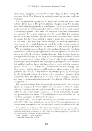 SECTION 1 Entropy and Economic Value
other West European countries,10 or what stops us from curing the
economic ills of West Virginia by shifting its activity to more profitable
local lines.
The corresponding symptoms in analytical studies are even more
definite. First, there is the general practice of representing the material
side of the economic process by a closed system, that is, by a mathematical
model in which the continuous inflow of low entropy from the environment
is completely ignored.11 But even this symptom of modern econometrics
was preceded by a more common one: the notion that the economic
process is wholly circular. Special terms such as roundabout process
or circular flow have been coined in order to adapt the economic jargon
to this view. One need only thumb through an ordinary textbook to
come across the typical diagram by which its author seeks to impress
upon the mind of the student the circularity of the economic process.
The mechanistic epistemology, to which analytical economics has clung
ever since its birth, is solely responsible for the conception of the economic
process as a closed system or circular flow. As I hope to have shown by
the argument developed in this essay, no other conception could be further
from a correct interpretation of facts. Even if only the physical facet of
theeconomic process is taken into consideration, this processis not circular,
but unidirectional. As far as this facet alone is concerned, the economic
process consists of a continuous transformation of low entropy into
high entropy, that is, into irrevocable, waste or, with a topical term, into
pollution. The identity of this formula with that proposed by Schrodinger
for the biological process of a living cell or organism vindicates those
economists who, like Marshall, have been fond of biological analogies
and have even contended that economics “is a branch of biology broadly
interpreted.”12
The conclusion is that, from the purely physical viewpoint, the economic
process is entropic: it neither creates nor consumes matter or energy,
but only transforms low into high entropy. But the whole physical process
of the material environment is entropic too. What distinguishes then the
first process from the second ? The differences are two in number and by
now they should not be difficult to determine.
To begin with, the entropic process of the material environment is
automatic in the sense that it goes on by itself. The economic process, on
the contrary, is dependent on the activity of human individuals who, like
10 The above was written in 19fi3. But as any tourist knows, even nowadays in
many West European countries the menial jobs in hotels are filled by temporary
emigrants from Italy and Spain (at least). The same situation prevails, however, for
the manual labor in mining and road building.
11 See Chapter IX, note 30, above.
12 Marshall, Principles, p. 772.
281
 
