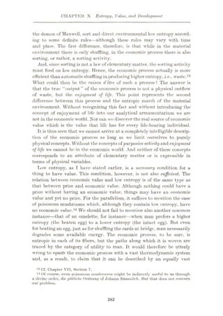 CHAPTBR X Entropy, Value, and Development
the demon of Maxwell, sort and direct environmental low entropy accord¬
ing to some definite rules—although these rules may vary with time
and place. The first difference, therefore, is that while in the material
environment there is only shuffling, in the economic process there is also
sorting, or rather, a sorting activity.
And, since sorting is not a law of elementary matter, the sorting activity
must feed on low entropy. Hence, the economic process actually is more
efficient than automatic shuffling in producing higher entropy, i.e., waste.13
What could then be the raison d'etre of such a process? The answer is
that the true “output” of the economic process is not a physical outflow
of waste, but the enjoyment of life. This point represents the second
difference between this process and the entropic march of the material
environment. Without recognizing this fact and without introducing the
concept of enjoyment of life into our analytical armamentarium we are
not in the economic world. Nor can we discover the real source of economic
value which is the value that life has for every life-bearing individual.
It is thus seen that we cannot arrive at a completely intelligible descrip¬
tion of the economic process as long as we limit ourselves to purely
physical concepts. Without the concepts of purposiveactivity and enjoyment
of life we cannot be in the economic world. And neither of these concepts
corresponds to an attribute of elementary matter or is expressible in
terms of physical variables.
Low entropy, as I have stated earlier, is a necessary condition for a
thing to have value. This condition, however, is not also sufficient. The
relation between economic value and low entropy is of the same type as
that between price and economic value. Although nothing could have a
price without having an economic value, things may have an economic
value and yet no price. For the parallelism, it suffices to mention the case
of poisonous mushrooms which, although they contain low entropy, have
no economic value.14 We should not fail to mention also another common
instance—that of an omelette, for instance—when man prefers a higher
entropy (the beaten egg) to a lower entropy (the intact egg). But even
for beating an egg, just as for shuffling the cards at bridge, man necessarily
degrades some available energy. The economic process, to be sure, is
entropic in each of its fibers, but the paths along which it is woven are
traced by the category of utility to man. It would therefore be utterly
wrong to equate the economic process with a vast thermodynamic system
and, as a result, to claim that it can be described by an equally vast
13 Cf. Chapter VII, Section 7.
14 Of course, even poisonous mushrooms might be indirectly useful to us through
a divine order, die gottliche Ordnung of Johuim Sussmilch. But that docs not concern
our problem.
282
 