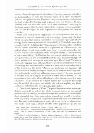 SECTIOX 2 The General Equation of Value
number of equations patterned after those of thermodynamics which allow
no discrimination between the economic value of an edible mushroom
and that of a poisonous one. Economic value distinguishes even between
the heat produced by burning coal, or gas, or wood in a fireplace. All this,
however, does not affect the thesis that I have endeavored to develop in
this book, namely, that the'basic nature of the economic process is entropic
and that the Entropy Law rules supreme over this process and over its
evolution.
There have been sporadic suggestions that all economic values can be
reduced to a common denominator of low entropy. Apparently, the first
writer to argue that money constitutes the economic equivalent of low
entropy is the German physicist G. Helm (1887).15 We find the same idea
expanded later by L. Winiarski: “Thus, the pricesof commodities (whether
we take Jevons’ definition, as the ratio of pleasures, or of Ricardo—as the
ratio of labors—which comes to the same thing) represent nothing but the
various conversation coefficients of the biological energy.” The conclusion
is just as astonishing: “Gold is therefore the general social equivalent, the
pure personification and the incarnation of the socio-biological energy.”16
Other writers tried to improve somewhat upon Helm’s and Winiarski’s
position by arguing that, although there is no direct equivalence between
low entropy and economic value, there is in each case a conversion factor
of the former into the latter. “Just as one particular slot machine will
always deliver a certain package of chocolate, so a certain social organiza¬
tion under similar conditions will render (approximately) the same amount
of selected form of energy in return for a stated sum of money.”17 The
suggestion to determine all individual conversion factors
achievable—would still not be of much help to the economist. He would
only be saddled with a new and wholly idle task
—to explain why these
coefficients differ from the corresponding price ratios.
2. The General Equation of Value. The preceding remarks become imme¬
diately obvious if we look at the whole economic process as one partial
processand if, in addition, weconsider thispartialprocessoverasufficiently
short interval of time. Since over such an interval, any growth or develop¬
ment may safely be neglected, the process comes very close to a stationary
one. Its analytical description in material terms needs no elaboration.
The funds—land, capital proper, and the entire population—go into the
15 G. Helm, Die Lehre von der Energie (Leipzig, 1887), pp. 72 IT.
16 L. Winiarski, “Essai sur la mÿoanique sociale: L’6nergie socialc ct ses mensura¬
tions,” Part II, Revue Philosophique, XLIX (1900), 265, 287. My translation and
italics.
17 Alfred J. Lot ka, Element* of Physical Biology (Baltimore, 1925), p. 356. It is not
irrelevant to note that Lotka, too, could not get rid of money fetishism in discussing
the role of low entropy in the economic process.
veil if it were
283
 