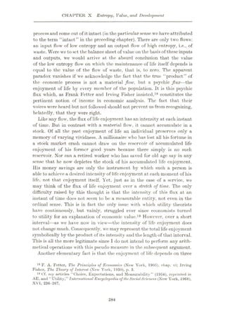 CHAPTER X Entropy, Value, and Development
process and come out of it intact (in the particular sense we have attributed
to the term “intact” in the preceding chapter). There are only two flows:
an input flow of low entropy and an output flow of high entropy, i.e., of
waste. Were we to set the balance sheet of value on the basis of these inputs
and outputs, we would arrive at the absurd conclusion that the value
of the low entropy flow on which the maintenance of life itself depends is
equal to the value of the flow of waste, that is, to zero. The apparent
paradox vanishes if we acknowledge the fact that the true “product” of
the economic process is not a material flow, but a psychic flux—the
enjoyment of life by every member of the population. It is this psychic
flux which, as Frank Fetter and Irving Fisher insisted,18 constitutes the
pertinent notion of income in economic analysis. The fact that their
voices were heard but not followed should not prevent us from recognizing,
belatedly, that they were right.
Like any flow, the flux of life enjoyment has an intensity at each instant
of time. But in contrast with a material flow, it cannot accumulate in a
stock. Of all the past enjoyment of life an individual preserves only a
memory of varying vividness. A millionaire who has lost all his fortune in
a stock market crash cannot draw on the reservoir of accumulated life
enjoyment of his former good years because there simply is no such
reservoir. Nor can a retired worker who has saved for old age say in any
sense that he now depletes the stock of his accumulated life enjoyment.
His money savings are only the instrument by which such a person is
able to achieve a desired intensity of life enjoyment at each moment of his
life, not that enjoyment itself. Yet, just as in the case of a service, we
may think of the flux of life enjoyment over a stretch of time. The only
difficulty raised by this thought is that the intensity of this flux at an
instant of time does not seem to be a measurable entity, not even in the
ordinal sense. This is in fact the only issue with which utility theorists
have continuously, but vainly, struggled ever since economists turned
to utility for an explanation of economic value.19 However, over a short
interval—as we have now in view
—the intensity of life enjoyment does
not change much. Consequently, we may represent the total life enjoyment
symbolically by the product of its intensity and the length of that interval.
This is all the more legitimate since I do not intend to perform any arith¬
metical operations with this pseudo measure in the subsequent argument.
Another elementary fact is that the enjoyment of life depends on three
18 F. A. Fetter, The Principled of Economics (New York, 1905), chap, vi; Irving
Fisher, The Theory of Interest (New York, 1930), p. 3.
19 Cf. my articles “Choice, Expectations, and Measurability” (1954), reprinted in
AE, and “Utility,” International Encyclopedia of theSocialSciences (New York, 1968),
XVI, 236-267.
284
 
