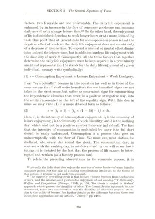 SECTION 2 The General Equation of Value
factors, two favorable and one unfavorable. The daily life enjoyment is
enhanced by an increase in the flow of consumer goods one can consume
daily as well as by a longer leisure time.20 On the other hand, theenjoyment
of life is diminished if one has to work longer hours or at a more demanding
task. One point that at present calls for some special emphasis is that the
negative effect of work on the daily life enjoyment docs not consist only
of a decrease of leisure time. To expend a manual or mental effort dimin¬
ishes indeed the leisure time, but in addition burdens life enjoyment with
the disutility of work.21 Consequently, all the three factors that together
determine the daily life enjoyment must be kept separate in a preliminary
analytical representation. If e stands for the daily life enjoyment of a given
individual, we may write symbolically:
(1) e = Consumption Enjoyment + Leisure Enjoyment —Work Drudgery.
I say “symbolically” because in this equation (as well as in those of the
same nature that I shall write hereafter) the mathematical signs arc not
token in the strict sense, but rather as convenient signs for summarizing
the imponderable elements that enter, in a positive or negative way, into
the entity represented on the left of the equality sign. With this idea in
mind we may write (1) in a more detailed form as follows:
e = (H x 1) 4- [i2 x (1 - $)] - ( j x 8).
(2)
Here, i1 is the intensity of consumption enjoyment; i2 is the intensity of
leisure enjoyment; jis the intensity of work disutility;and 8is the working
day (which need not be a positive number for every individual). The fact
that the intensity of consumption is multiplied by unity (the full day)
should be easily understood. Consumption is a process that goes on
uninterruptedly with the flow of Time. We must cat, wear clothes, be
sheltered, etc. every day round the clock. The consumption day, in
contrast with the working day, is not determined by our will or our insti¬
tutions; it is dictated by the fact that the process of life cannot be inter¬
rupted and retaken (as a factory process can).
To relate the preceding observations to the economic process, it is
20 Actually the individual also enjoys the services of some funds
—of some durable
consumer goods. For the sake of uvoiding complications irrelevant to the theme of
this section, I propose to set aside this element.
21 The currently prevailing thesis is that leisure “means freedom from the burden
of work; and the satisfaction it yields is the enjoyment of not working.” T. Scitovsky,
Welfare and Competition (Chicago, 1951), p. 105. The thesis is rooted in Walras’
approach which ignores the disutility of labor. The Cossen-Jevons approach, on the
other hand, takes into consideration only the disutility of labor and pays no atten¬
tion to the utility of leisure. For further details on the difference between these two
incomplete approaches see my article, “Utility,” pp. 248 f.
285
 