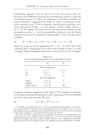 CHAPTER X Entropy, Value., and Development
immediately apparent that we have to divide this process into two
processes—the traditional division into the production process Px and the
consumption process P2. With the elimination of irrelevant details, the
system obtained is represented by Table 12, where C stands for a com¬
posite consumer good, K for a composite capital good (including inven¬
tories and process-funds), n is the number of labor shifts, and A =
nh < l.22 The symbol E* stands for the life enjoyment afforded by the
consumption sector, i.e., for the consumption enjoyment and the leisure
enjoyment of the entire population. Symbolically, it can be broken down
as follows
E* = (IIo x Ix) + (W x I2') + (II x /2 x (1 - *)],
(3)
where IIQ is the size of the population, IV = H0 — H is the size of the
“kept-up class” (young and old as well as the rentiers, if any), Jx is the
‘1
average’’daily consumption enjoyment, and12'and I2arc the **average”
TABLE 12.
A Schematic Representation of the Economic Process
P2
Pi
Flow Coordinates
Axe
—A x r
A x wx
Fund Coordinates
A x L
A x K
8x//
—Axe
C
*
R
W w2
*
Land
Capital
Labor Power
*
E*
intensities of leisure enjoyment for H’ and 7/.23 To complete the picture,
let E be the total daily life enjoyment of the population when the disutility
of work is taken into account. We have
E = E* - (H x J x 8),
(4)
22 Cf. Table 3of Chapter IX, above. For a more faithful representation, the produc¬
tion sector should be divided into an agricultural sector (in which there can be no
labor shifts properly speaking) and a manufacturing sector. However, such a division
would only complicate unnecessarily the argument to follow.
23 It may be well to repeat that the symbolism should not bo interpreted in the
arithmetic sense. By using the compact diction //0 X 7X, for instance, I do not imply
thut the individual enjoyments may be added together into a significant coordinate.
Nothing could be more opposed to my own thoughts on the measurability of utility.
286
 