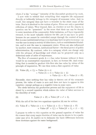 SECTION 2 The General Equation of Value
where J is the “average” intensity of the discomfort produced by work.
I now wish to submit that everything that supports life enjoyment
directly or indirectly belongs to the category of economic value. And, to
recall, this category does not have a measure in the strict sense of the
term. Nor is it identical to the notion of price. Prices arc only a parochial
reflection of values. They depend, first, on whether or not the objects in
question can be “possessed” in the sense that their use can be denied
to some members of the community. Solar radiation, as I have repeatedly
stressed, is the most valuable element for life; yet it can have no price
because its use cannot be controlled except through the control of land.
But in some institutional setupseven land may have no price in money—as
was the case in many a society of older times, such as unadulterated feudal¬
ism, and is now the ease in communist states. Prices are also influenced
by another, more common, institutional factor—the fiscal power of public
administration. By contrast, value is a category which can change only
with the advance of knowledge and which can be projected only on a
dialectical scale of order of importance.
The flow of consumer goods Axe has value because without it there
would be no consumption enjoyment, in fact, no human life. And every¬
thing that is needed to produce this flow also has value by virtue of the
principle of imputation. We can then write a first equation of value
(5) Value (//„ x Ix) = Value (A x c)
= Value (A x r) + Value (A x L)
+ Value (A x K) + Value (8 x H).
Naturally, since nothing that has value is thrown out of the economic
process, the value of waste is zero and does not have to appear in this
equation—except perhaps as a negative term in some cases.
The circle between the production process and the enjoyment of life is
closed by a second equation which relates the value of labor services to
the disutility of work:
Value (8 x H) = Value (H x J x 8).
With the aid of the last two equations equation (4) can be written
(G) Value E = Value (A x r) + Value (A x L) + Value (A x K)
+ Value (H' x /2') + Value [H x I2 x (1 - 8)].
(6)
I propose to refer to this equation as the general equation of value for
the reason that every major doctrine of value can be shown to be a parti¬
cular case of it. It enables us to delineate the basic differences between
these doctrines against the same background.
287
 