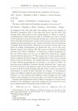 CHAPTER X Entropy, Value, and Development
Spelled out in price terms and income categories, (G) becomes
(Gl) Income = Royalties + Rent + Interest + Leisure Income,
or by (5),
(G2) Income = Net Product + Leisure Income — Wages.
We may consider first the Ricardian conception of net incomer*4
(R) Income = Royalties + Rent + Interest = Net Product
—Wages.
If compared with (Gl) and (G2), this relation shows that implicit in
Ricardo’s conception there is the idea that leisure has no value. The
thought that, since leisure is not a direct product of labor, it would be
inconsistent for a labor theory of value to attribute any value to leisure
could hardly have occurred to Ricardo. In any case, we have no indication
that it did. He introduced the concept of net revenue in relation with the
problem of what should bear a tax. leisure, obviously, does not constitute
a tangible basis for taxation. However, he used net revenue also as an
index of welfare. Consequently, we should ask why, even in this case,
Ricardo clung to the equation (R). The answer is hinted at by Ricardo
himself in his Note* on Jlalthus: “I limited my [welfare] proposition to
the case when wages were too low to afford [the laborer] any surplus
beyond absolute necessaries.”25 This means that he had continuously in
mind a situation of such an intensive exploitation of labor that no leisure
pro|>er is left to the laborer. No wonder then that subsequently he had
to make amends concerning the net revenue as an index of welfare. Tn
parrying some of Malthus’ criticism, Ricardo admitted that “wages may
be such as to give to the laborers a part of the neat revenue.”26 In fact,
he goes as far as to speak of leisure and also of the worker’s enjoyment of
consumption in excess of their disutility of working: “if the laborer’s
wages were high he might do as he pleased—he might prefer indolence or
luxuries,” or “the situation of the laborer would be improved, if he could
produce more necessaries in the same time, and with the same labor.”27
Second in chronological line there is Marx’s conception of income which
is based on the w’ell-known tenet that nothing can have value if it is not
due to human labor.28 From this tenet it follows that
Value (A x r) = 0, Value (A x L) = 0, Value (A x K) = 0,
(7)
24 David Ricardo, On the Principles of Political Economy and Taxation in The
Works and Correspondence of David Ricardo, ed. P. Smffa (10 vols., Cambridge,
Eng., 1951-1955), I, chap. xxvi.
« Ricardo, Works, II, 381.
24 Ibid.
27 Ibid., II. 332, 334.
24 Karl Marx, Capital (3 vols., Chicago, 1932-1933), I, 47.
288
 