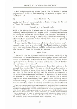 SECTION 2 The General Equation of Value
i.e., that things supplied by nature “gratis” and the services of capital
proper have no value—as Marx explicitly and repeatedly argued. But it
also follows that
Value of Leisure = 0,
a point that does not appear explicitly in Marx’s writings. On the basis
of (7) and (8), equation (5) becomes
(8)
Value (A x c) = Value (8 x H),
(9)
which is the cornerstone of Marx’s doctrine. The net income of Ricardo
(in money terms) represents the “surplus value” which capitalists obtain
by forcing the workers to produce more than their own necessities of
life. However, there is no way of introducing this additional disutility of
labor into Marx’s framework: such an attempt would create an asymmetry
with respect to (8).
Because equation (9) reduces value only to the labor of man, one may be
tempted to say—some have indeed said—that Marx’s doctrine is idealistic
rather than materialistic. Nothing could be further from truth. For if we
take account of (7) and (8), equation (G) becomes
Value E = 0.
This means that the enjoyment of life itself—which according to my
contention is the only basis from which value springs—has no value what¬
soever. The full-fledged materialism of Marx’s economics, even if viewed
separately from the doctrine of historical materialism, need not therefore
raise any doubts in our minds.29
On the other hand, the preceding analysis shows that, contrary to the
generally held opinion, Marx’s doctrine of value is not a close relative of
Ricardo’s. According to Marx, all the terms of Ricardo’s equation (R) are
zero. And the fact that for Ricardo, too, the ultimate determination of
the prices of commodities 'produced by man is the amount of labor, should
not mislead us. For Ricardo, both “land” and the services of capital
(beyond and above maintenance) have a price which, obviously, cannot
be determined by the labor formula. Yet the two economic approaches
have one important feature in common. To establish the relation between
29 The idea that life has no value is a tenet strongly defended by Marxist exegetes.
When asked why he does not then commit suicide on the spot, one such exegete
reportedly answered by the sophistry: precisely because there is no difference between
being alive or dead. Persisting questions such as this prompted the Polish philosopher,
Adam Sehaff, to denounce the “Marxist prejudices” in a highly interesting article
“On the Philosophy of Man,” a translation of which appeared in Bust Europe, X
(April 19G1), 8-12, 43-45. At the time, Sehaff was the dean of the Polish Marxists
and a member of the Central Committee of the Communist Party.
(M)
289
 