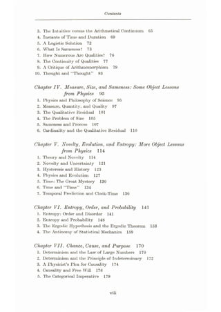 Contents
3. Tho Intuitive versus the Arithmetical Continuum 65
4. Instants of Time and Duration 69
5. A Logistic Solution 72
6. What Is Sameness? 73
7. How Numerous Are Qualities? 76
8. The Continuity of Qualities 77
9. A Critique of Arithmomorphism 79
10. Thought and “Thought” 83
Chapter IV. Measure, Size, and Sameness: Some Object Lessons
from Physics 95
1. Physics and Philosophy of Scienco 95
2. Measure, Quantity, and Quality 97
3. The Qualitative Residual 101
4. The Problem of Size 105
5. Samonoss and Process 107
6. Cardinality and the Qualitative Residual 110
Chapter V. Novelty, Evolution, and Entropy: More Object Lessons
from Physics 114
1. Theory and Novelty 114
2. Novelty and Uncertainty 121
3. Hysteresis and History 123
4. Physics and Evolution 127
5. Time: The Great Mystery 130
6. Time and “Time” 134
7. Temporal Prediction and Clock-Time 136
Chapter VI. Entropy, Order, and Probability 141
1. Entropy: Order and Disorder 141
2. Entropy and Probability 148
3. The Ergodic Hypothesis and the Ergodic Theorem 153
4. Tho Antinomy of Statistical Mechanics 159
Chapter VII. Chance, Cause, and Purpose 170
1. Determinism and the Law of Large Numbers 170
2. Determinism and the Principle of Indeterminacy 172
3. A Physicist’s Plea for Causality 174
4. Causality and Free Will 176
5. The Categorical Imperative 179
viii
 