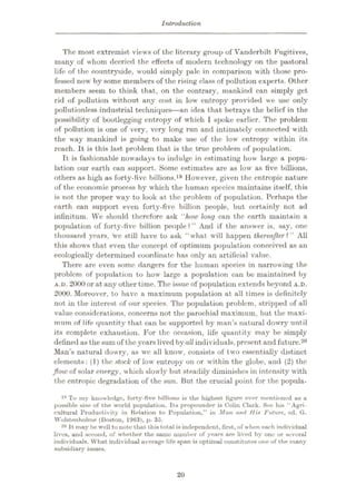 Introduction
The most extremist views of the literary group of Vanderbilt Fugitives,
many of whom decried the elfects of modern technology on the pastoral
life of the countryside, would simply pale in comparison with those pro¬
fessed now by some members of the rising class of pollution experts. Other
members seem to think that, on the contrary, mankind can simply get
rid of pollution without any cost in low entropy provided we use only
pollutionless industrial techniques
—an idea that betrays the belief in the
possibility of bootlegging entropy of which I spoke earlier. The problem
of pollution is one of very, very long run and intimately connected with
the way mankind is going to make use of the low' entropy within its
reach. It is this last problem that is the true problem of population.
It is fashionable now adays to indulge in estimating how large a popu¬
lation our earth can support. Some estimates are as low as five billions,
others as high as forty-five billions.19 However, given the entropic nature
of the economic process by which the human species maintains itself, this
is not the proper way to look at the problem of population. Perhaps the
earth can support even forty-five billion people, but certainly not ad
infinitum. We should therefore ask “how long can the earth maintain a
population of forty-five billion people?” And if the answer is, say, one
thousand years, we still have to ask “what will happen thereafter?” All
this shows that even the concept of optimum population conceived as an
ecologically determined coordinate has only an artificial value.
There are even some dangers for the human species in narrowing the
problem of population to how large a population can be maintained by
A.D. 2000 or at any other time. The issue of population extends beyond A.D.
2000. Moreover, to have a maximum population at all times is definitely
not in the interest of our species. The population problem, stripped of all
value considerations, concerns not the parochial maximum, but the maxi¬
mum of life quantity that can be supported by man’s natural dowry until
its complete exhaustion. For the occasion, life quantity may be simply
defined as the sum of the years lived byall individuals, present and future.20
Man’s natural dowry, as we all know', consists of two essentially distinct
elements: (1) the stock of low' entropy on or within the globe, and (2) the
flow of solar energy, which slowly but steadily diminishes in intensity w'ith
the entropic degradation of the sun. But the crucial point for the popula-
19 To iny knowledge, forty-five billions is the highest figure ever mentioned us a
possible size of the world population. Its propounder is Colin Clark. See his “Agri¬
cultural Productivity in Relation to Population,” in Man and His Future, ed. G.
Wolstenholme (Boston, 1963), p. 35.
20 It may be well to note that this total is independent, first, of when each individual
lives, and second, of whether the same number of years are lived by one or several
individuals. What individual average life span is optimal constitutes one of the many
subsidiary issues.
20
 