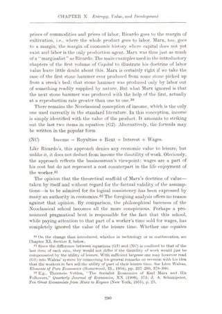 CHAPTER X Entropy, Value, and Development
prices of commodities and prices of labor, Ricardo goes to the margin of
cultivation, i.e., where the whole product, goes to labor. Marx, too, goes
to a margin, the margin of economic history where capital does not yet
exist and labor is the only production agent. Marx was thus just as much
of a “ marginalist ” as Ricardo. The main examples used in the introductory
chapters of the first volume of Capital to illustrate his doctrine of labor
value leave little doubt about this. Marx is certainly right if we take the
case of the first stone hammer ever produced from some stone picked up
from a creek’s bed: that stone hammer was produced only by labor out
of something readily supplied by nature. But what Marx ignored is that
the next stone hammer was produced with the help of the first, actually
at a reproduction rate greater than one to one.30
There remains the Neoclassical conception of income, which is the only
one used currently in the standard literature. In this conception, income
is simply identified with the value of the product. It amounts to striking
out the last two items in equation (G2). Alternatively, the formula may
be written in the popular form
Income = Royalties 4- Rent 4- Interest 4- Wages.
Like Ricardo’s, this approach denies any economic value to leisure, but
unlike it, it docs not deduct from income the disutility of work. Obviously,
the approach reflects the businessman’s viewpoint: wages are a part of
his cost but do not represent a cost counterpart in the life enjoyment of
the worker.31
The opinion that the theoretical scaffold of Marx’s doctrine of value—
taken by itself and without regard for the factual validity of the assump¬
tions—is to be admired for its logical consistency has been expressed by
many an authority in economics.32 The foregoing analysis offers no reason
against that opinion. By comparison, the philosophical bareness of the
Neoclassical school becomes all the more conspicuous. Perhaps a pro¬
nounced pragmatical bent is responsible for the fact that this school,
while paying attention to that part of a worker’s time sold for wages, has
completely ignored the value of the leisure time. Whether one equates
30 On the change thus introduced, whether in technology or in mathematics, see
Chapter XI, Section 3, below.
31 Since the difference between equations (Gl) and (NC) is confined to that of the
last item of each sum, they would not differ if the disutility of work would just be
compensated by the utility of leisure. With sufficient largesse one may however read
(Gl ) into Walrus’ system by connecting his general remarks on revenue with his idea
that the workers in fact sell the utility of part of their leisure time. See L6on Walras,
Elements of Pure Economics (Homewood, 111., 1954), pp. 257-260, 378-380.
32 E.g.. Thorstein V’eblen, “The Socialist Economics of Karl Marx and His
Followers,” Quarterly Journal of Economics, XX (1906), 575; J. A. Schumpeter,
Ten (treat Economistsfrom Marx to Keynes (New York, 1951), p. 25.
(NC)
290
 