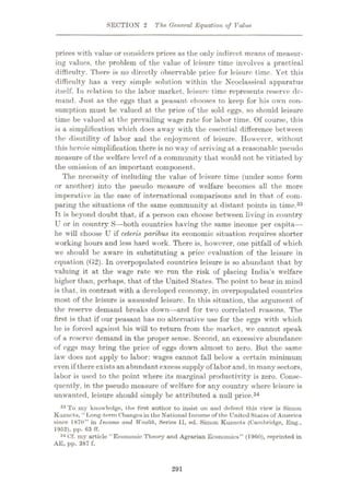 SECTION 2 The, General Equation of Value
prices with value or considers prices as the only indirect means of measur¬
ing values, the problem of the value of leisure time involves a practical
difficulty. There is no directly observable price for leisure time. Yet this
difficulty has a very simple solution within the Neoclassical apparatus
itself. Tn relation to the labor market, leisure time represents reserve de¬
mand. Just as the eggs that a peasant chooses to keep for his own con¬
sumption must be valued at the price of the sold eggs, so should leisure
time be valued at the prevailing wage rate for labor time. Of course, this
is a simplification which does away with the essential difference between
the disutility of labor and the enjoyment of leisure. However, without
this heroic simplification there is no way of arriving at a reasonable pseudo
measure of the welfare level of a community that would not be vitiated by
the omission of an important component.
The necessity of including the value of leisure time (under some form
or another) into the pseudo measure of welfare becomes all the more
imj>erative in the case of international comparisons and in that of com¬
paring the situations of the same community at distant points in time.33
Tt is beyond doubt that, if a person can choose between living in country
U or in country S—both countries having the same income per capita—
he will choose U if ceteris paribus its economic situation requires shorter
working hours and less hard work. There is, however, one pitfall of which
we should be aware in substituting a price evaluation of the leisure in
equation (G2). In overpopulated countries leisure is so abundant that by
valuing it at the wage rate we run the risk of placing India’s welfare
higher than, perhaps, that of the United States. The point to bear in mind
is that, in contrast with a developed economy, in overpopulated countries
most of the leisure is unwanted leisure. In this situation, the argument of
the reserve demand breaks down—and for two correlated reasons. The
first is that if our peasant has no alternative use for the eggs with which
he is forced against his will to return from the market, we cannot speak
of a reserve demand in the proper sense. Second, an excessive abundance
of eggs may bring the price of eggs down almost to zero. But the same
law does not apply to labor: wages cannot fall below a certain minimum
even if thereexistsan abundant excess supply of labor and, in many sectors,
labor is used to the point where its marginal productivity is zero. Conse¬
quently, in the pseudo measure of welfare for any country where leisure is
unwanted, leisure should simply be attributed a null price.34
33 To my knowledge, the first author to insist on and defend this view is Simon
Kuzncts, “Long-term Changesin the National Income of the IJnitod States of America
since 1870” in Income and Wealth, Series II, ed. Simon Kuzncts (Cambridge, Eng.,
1052), pp. 63 IT.
34 Cf. my article “Economic Theory and Agrarian Economics” (1960), reprinted in
AE, pp. 387 f.
291
 