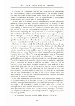 CHAPTER X Entropy, Value, and Development
3. Entropy and Development.The fact that theeconomic process consists
of a continuous and irrevocable transformation of low into high entropy
has some important consequences which should be obvious to anyone
willing to descend for a moment from the higher spheres of elucubrated
growth models down to the level of elementary facts.
To begin with, let us observe that the manufacturingsector is completely
tributary to the other two processes—agriculture and mining—in the
sense that without the current input flows received from them it would
have nothing to manufacture into industrial products. True, these other
two sectors, in turn, are tributary to the industrial sectors for the tools
they use and, implicitly, for a large measure of their technical progress.
But this mutual dependence should not cause us to lose sight of the fact
that it is the pace at which low entropy is pumped from the environment
into the economic process that limits the pace of this process, nor of the
specific causal order that relates the three sectors into which, for good
reasons, economists have divided man’s productive activity.
That man must first satisfy his biological needs before he can devote
any time and energy to produce commodities that satisfy other kind of
needs is a commonplace. Yet we seem now to ignore, often to deny, the
priority which the production of food must thus have over the production
of other consumer goods. But the fact is that man was homo agricola before
becoming also homo faber. For long ages agriculture was, as Xenophon
noted, ‘ the mother and the nurse of all the other arts.”35 It was their
mother because the earliest technical innovations came from agriculture.
Think of the practice of manuring, of crop rotation, and above all of the
plow, which even nowadays is made on the same “blueprint” of its
inventors, some anonymous peasants. Agriculture was, and still is, the
nurse of all other arts for the simple reason that as long as Robinson
Crusoe and Friday could not subsist on the food gathered by only one
of them neither could devote his entire time to any other art. Tf agriculture
had not been able to develop by itself to the level at which it could feed
both the tillers of the soil and those engaged in other activities, mankind
would still be living in wilderness.
Even if we consider the problem from a more sophisticated viewpoint,
all advanced economies of the world climbed to the height of their present
economic development on the broad basis of a developed agriculture. True,
nowadays a few countries—Kuwait, for one
—may find a source of
development in their mineral resources alone. But this is only because
these resources can now be used by the already developed economies.
The singular case of Japan is particularly instructive for pinpointing these
preliminary remarks.
35 The. Economist oj Xenophon, ed. John Ruskin (London, 1876), V. 17.
292
 