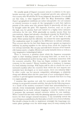 SECTION 3 Entropy and Development
We usually speak of Japan’s economic miracle in relation to the spec¬
tacular recovery and the equally exceptional growth rate achieved by
that country after World War II. In my judgment, the miracle, if we should
use this term, is what happened after the Meiji Restoration (1886).
Japan’s geographical conditions are rather inhospitable: the soil contains
no mineral resources to speak of; the topography is such that eighteen
percent of the entire area (the present figure) is practically all that can
be brought under the plow. The Japanese, however, went out to plow
the high seas for protein food and turned to a highly labor intensive
cultivation for the rest. With practically no royalty income from her
own territory, Japan had already a developed economy by World War I.
The miracle is that Japan’s economy “took off” on the back of a silk
moth. Other nations had the silkworm, but missed the same opportunity.
The explanation must be sought in the differences in cultural attitudes.
They account also for the fact that Japan can now operate an impressive
industry by paying royalties to the nations from which she imports the
low entropy materials. She can pay and still thrive because of her formid¬
able human assets: a highly efficient and easily trainable labor as well as a
very imaginative technological talent.
There is, however, a question about which the Japanese economists
ought to start thinking instead of devoting their time, as most do, to
esoteric mathematical models having only a vocabulary connection with
the economic actuality. How long can Japan continue to operate her
economy in this manner? Money royalties have a tendency to increase
if a local industry develops. Will Japan still be able to absorb the cost of
increased royalties after the countries from which she now imports raw
materials have developed, as we must assume, their own industry fully ?
Tn other words, can her present competitive advantages—a relatively
cheap and efficient labor and the quasi-rent of new technological ideas—
continue to prevail against increasing odds ? A miracle that lasts too long
is a super-miracle.
I mention this question not only for accentuating the role of low
entropy in our general economic activity, but also for the following reason.
As a result of the modern economist’s belief that industrialization is a
cure-all, every economically underdeveloped country aims at becoming
industrialized to its teeth without stopping to consider whether or not
it possesses the necessary natural resources within its own territory.
When I raised this last issue with the planning agencies of some countries
known for their meager mineral resources, I was invariably served the
case of Japan asa justification for their plan to build even a heavyindustry.
But should a demon be able to implement overnight the long-range eco¬
nomic plans (perhaps even the short-range ones) of every country in the
293
 