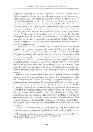 CHAPTER X Entropy, Value, and Development
world, the following day we would discover, I am sure, that we have in
fact been planning for an immense industrial capacity which must remain
largely idle because of insufficient mineral resources. As these plans will
be gradually realized in the near future, the planned duplication of
industrial capacity will necessarily cry out in our face. In a few instances
the symptoms of this excess planning have already begun to embarrass the
planners. I venture to think that sooner or later some coordination of all
national plans will have to be introduced through some international
agency for the purpose of avoiding wasteful duplication. The thought
presupposes that we will also abandon many of the ideas to which we
now cling in matters of economic development and replace them by a
broader perspective of what economic development means in terms of
entropy transformation.
If divested of all the obstructive garb donned on it by the growth
models now in vogue, economic development boils down to only two
elements: development proper, i.e., the innovation of finer sieves for the
sifting of low entropy so as to diminish the proportion of it that inevitably
slips into waste, and pure growth, i.e., the expansion of the sifting process
with the extant sieves. The economic history of mankind leaves no doubt
about this entropic struggle of man.36 This struggle, however, is subject to
some laws, some deriving from the physical properties of matter, some
from the nature of man himself. Some may be commonplaces, some not.
For our understanding, however, only an integrated picture of these laws
counts.
Earlier, I have observed that in the manufacturing process, where the
factory system now predominates, the product flow is proportional to the
time during which the productive capacity is in operation daily.37 The ob¬
servation needs to be qualified by the condition that the other two sectors
should be able to support the increased activity. The same is true for the
expansion of the scale of the manufacturing sector, and this time regardless
of whether this sector operates by the factory system. The point is that in
the end the issue of returns boils down to that of returns in mining and in
agriculture. There is, though, a difference between returns in mining and
returns in agriculture. In mining, we tap the stocks of various forms of low
entropy contained in the crust of the planet on which we live; in agriculture,
we tap primarily the flow of low entropy that reaches the earth as solar
radiation.
There is no external reason, generally speaking, why the product flow
of a mine operated with given installations should not be roughly propor-
36 I hasten to add thut to innovate and expand is not an end in itself. The only
reason for this hustle and hustle is a greater life enjoyment.
87 Chupter IX, Section 10.
294
 