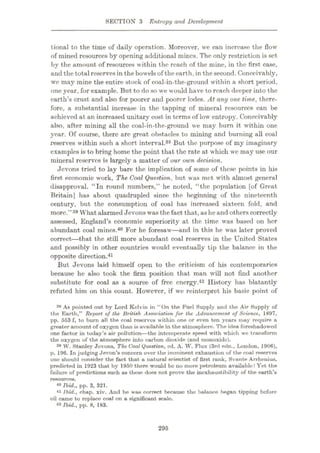 SECTION 3 Entropy and Development
tional to the time of daily operation. Moreover, we can increase the flow
of mined resources by opening additional mines. The only restriction is set
by the amount of resources within the reach of the mine, in the first case,
and the total reservesin the bowelsof the earth, in the second. Conceivably,
we may mine the entire stock of coal-in-the-ground within a short period,
one year, for example. But to do so we would have to reach deeper into the
earth’s crust and also for poorer and poorer lodes. At any one time, there¬
fore, a substantial increase in the tapping of mineral resources can be
achieved at an increased unitary cost in terms of low entropy. Conceivably
also, after mining all the coal-in-the-ground we may burn it within one
year. Of course, there are great obstacles to mining and burning all coal
reserves within such a short interval.38 But the purpose of my imaginary
examples is to bring home the point that the rate at which we may use our
mineral reserves is largely a matter of our own decision.
Jevons tried to lay bare the implication of some of these points in his
first economic work, The Coal Question, but was met with almost general
disapproval. “In round numbers,” he noted, “the population [of Great
Britain] has about quadrupled since the beginning of the nineteenth
century, but the consumption of coal has increased sixteen fold, and
more.”39 What alarmed Jevons was thefact that,as he and otherscorrectly
assessed, England’s economic superiority at the time was based on her
abundant coal mines.40 For he foresaw—and in this he was later proved
correct
—that the still more abundant coal reserves in the United States
and possibly in other countries would eventually tip the balance in the
opposite direction.41
But Jevons laid himself open to the criticism of his contemporaries
because he also took the firm position that man will not find another
substitute for coal as a source of free energy.42 History has blatantly
refuted him on this count. However, if we reinterpret his basic point of
38 As pointed out by Lord Kelvin in “On the Fuel Supply and the Air Supply of
the Earth,’’ Report of the British Association for the Advancement of Science, 1897,
pp. 553 f, to burn all the coal reserves within one or even ten years may require a
greater amount of oxygen than is available in the atmosphere. The idea foreshadowed
one factor in today’s air pollution
—the intemperate speed with which we transform
the oxygen of the atmosphere into carbon dioxide (and monoxide).
38 W. Stanley Jevons, The Coal Question, ed. A. W. Flux (3rd edn., London, 1906),
p. 196. In judging Jevon’s concern over the imminent exhaustion of the coal reserves
one should consider the fact that a natural scientist of first rank, Svante Arrhenius,
predicted in 1923 that by 1950 there would bo no more petroleum available! Yet the
failure of predictions such as these does not prove the inexhaustibility of the earth’s
resources.
40 Ibid., pp. 3, 321.
41 Ibid., chap. xiv. And he was correct because the balance began tipping bofore
oil came to replace coal on a significant scale.
42 Ibid., pp. 8, 183.
295
 