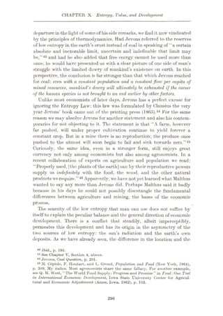 CHAPTER X Entropy, Value, and Development
departure in the light of some of hisside remarks, we find it now vindicated
by the principles of thermodynamics. Had Jevons referred to the reserves
of low entropy in the earth’s crust instead of coal in speaking of “a certain
absolute and inexorable limit, uncertain and indefinable that limit may
be,”43 and had he also added that free energy cannot be used more than
once, he would have presented us with a clear picture of one side of man’s
struggle with the limited dowry of mankind’s existence on earth. In this
perspective, the conclusion is far stronger than that which Jevons reached
for coal: even with a constant population and a constant flow per capita of
mined resources, mankind's dowry will ultimately he exhausted if the career
of the human species is not brought to an end earlier by other factors.
Unlike most economists of later days, Jevons has a perfect excuse for
ignoring the Entropy Law: this law was formulated by Clausius the very
year Jevons’ book came out of the printing press (18G5).44 For the same
reason we may absolve Jevons for another statement and also his contem¬
poraries for not objecting to it. The statement is that “A farm, however
far pushed, will under proper cultivation continue to yield forever a
constant crop. But in a mine there is no reproduction; the produce once
pushed to the utmost will soon begin to fail and sink towards zero.”45
Curiously, the same idea, even in a stronger form, still enjoys great
currency not only among economists but also among agronomists. In a
recent collaboration of experts on agriculture and population we read:
“Properly used, [the plants of the earth] can by their reproductive powers
supply us indefinitely with the food, the wood, and the other natural
products we require.”46 Apparently, we have not yet learned what Malthus
wanted to say any more than Jevons did. Perhaps Malthus said it badly
because in his days he could not possibly disentangle the fundamental
differences between agriculture and mining, the bases of the economic
process.
The scarcity of the low entropy that man can use docs not suffice by
itself to explain the peculiar balance and the general direction of economic
development. There is a conflict that steadily, albeit imperceptibly,
permeates this development and has its origin in the asymmetry of the
two sources of low entropy: the sun’s radiation and the earth’s own
deposits. As we have already seen, the difference in the location and the
43 Ibid., p. 195.
44 See Chapter V, Section 4, above.
46 Jevons, Coal Question, p. 201.
46 M. Cepede, F. Houtart, and L. Grond, Population and Food (New York, 1904),
p. 309. My italics. Most agronomists share the same fallacy. For another example,
see Q. M. West, “The World Food Supply: Progress and Promise” in Food: One Tool
in International Economic Development, Iowa State University Center for Agricul¬
tural and Economic Adjustment (Ames, Iowa. 1962), p. 103.
296
 