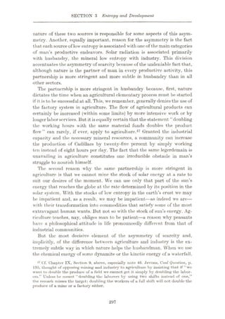SECTION 3 Entropy and Development
nature of these two sources is responsible for some aspects of this asym¬
metry. Another, equally important, reason for the asymmetry is the fact
that each source of low entropy isassociated with oneof the main categories
of man’s productive endeavors. Solar radiation is associated primarily
with husbandry, the mineral low entropy with industry. This division
accentuates the asymmetry of scarcity because of the undeniable fact that,
although nature is the partner of man in every productive activity, this
partnership is more stringent and more subtle in husbandry than in all
other sectors.
The partnership is more stringent in husbandry because, first, nature
dictates the time when an agricultural elementary process must be started
if it is to be successful at all. This, we remember, generally denies the use of
the factory system in agriculture. The flow of agricultural products can
certainly be increased (within some limits) by more intensive work or by
longer labor services. But it is equally certain that the statement “doubling
the working hours with the same material funds doubles the product
flow” can rarely, if ever, apply to agriculture.47 Granted the industrial
capacity and the necessary mineral resources, a community can increase
the production of Cadillacs by twenty-five percent by simply wrorking
ten instead of eight hours per day. The fact that the same legerdemain is
unavailing in agriculture constitutes one irreducible obstacle in man’s
struggle to nourish himself.
The second reason w'hy the same partnership is more stringent in
agriculture is that we cannot mine the stock of solar energy at a rate to
suit our desires of the moment. We can use only that part of the sun’s
energy that reaches the globe at the rate determined by its position in the
solar system. With the stocks of low entropy in the earth’s crust we may
be impatient and, as a result, we may be impatient—as indeed we are
—
with their transformation into commodities that satisfy some of the most
extravagant human wants. But not so with the stock of sun’s energy. Ag¬
riculture teaches, nay, obliges man to be patient—a reason why peasants
have a philosophical attitude in life pronouncedly different from that of
industrial communities.
But the most decisive element of the asymmetry of scarcity and,
implicitly, of the difference between agriculture and industry is the ex¬
tremely subtle way in which nature helps the husbandman. When we use
the chemical energy of some dynamite or the kinetic energy of a waterfall,
47 Cf. Chapter IX, Section 9, above, especially note 46. Jevons. Coal Question, p.
19G, thought of opposing mining und industry to agriculture by insisting that if “wo
want to double the produce of a field we cannot get it simply by doubling the labor¬
ers.” Unless he meant “doubling the laborers by using two shifts instead of one,”
the remark misses the target: doubling the workers of u full shift will not double the
produce of a mine or a factory either.
297
 