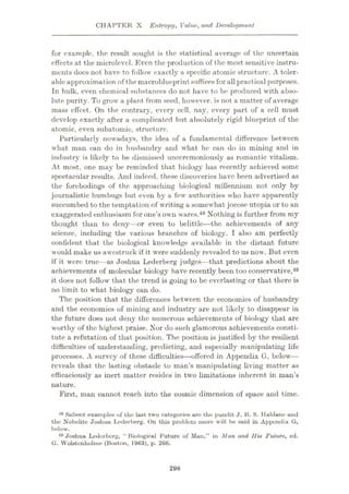 CHAPTER X Entropy, Value, and Development
for example, the result sought is the statistical average of the uncertain
effects at the microlevcl. Even the production of the most sensitive instru¬
ments docs not have to follow exactly a specific atomic structure. A toler¬
ableapproximation of the macroblueprint sufficesfor all practical purposes.
In bulk, even chemical substances do not have to be produced with abso¬
lute purity. To grow a plant from seed, however, is not a matter of average
mass effect. On the contrary, every cell, nay, every part of a cell must
develop exactly after a complicated but absolutely rigid blueprint of the
atomic, even subatomic, structure.
Particularly nowadays, the idea of a fundamental difference between
what man can do in husbandry and what he can do in mining and in
industry is likely to be dismissed unceremoniously as romantic vitalism.
At most, one may be reminded that biology has recently achieved some
spectacular results. And indeed, these discoveries have been advertised as
the forebodings of the approaching biological millennium not only by
journalistic humbugs but even by a few authorities who have apparently
succumbed to the temptation of writing a somewhat jocose utopia or to an
exaggerated enthusiasm for one’s own wares.48 Nothing is further from my
thought than to deny—or even to belittle—the achievements of any
science, including the various branches of biology. I also am perfectly
confident that the biological knowledge available in the distant future
would make us awestruck if it were suddenly revealed to us now. But even
if it were true—as Joshua Lederberg judges—that predictions about the
achievements of molecular biology have recently been too conservative,49
it does not follow that the trend is going to be everlasting or that there is
no limit to what biology can do.
The position that the differences between the economics of husbandry
and the economics of mining and industry are not likely to disappear in
the future does not deny the numerous achievements of biology that are
worthy of the highest praise. Nor do such glamorous achievements consti¬
tute a refutation of that position. The position is justified by the resilient
difficulties of understanding, predicting, and especially manipulating life
processes. A survey of these difficulties
—offered in Appendix G, below—
reveals that the lasting obstacle to man’s manipulating living matter as
efficaciously as inert matter resides in two limitations inherent in man’s
nature.
First, man cannot reach into the cosmic dimension of space and time.
18 Salient examples of the last two categories are the pundit J. 13. S. Haldane and
the Nobelitc Joshua Lederberg. On this problem more will be said in Appendix G,
below.
49 Joshua Lederberg, “Biological Future of Man,” in Man and His Future, ed.
G. Wolstenholme (Boston, 1963), p. 260.
298
 