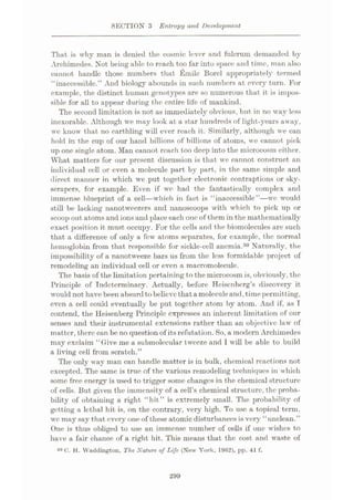SECTION 3 Entropy and Development
That is why man is denied the cosmic lover and fulcrum demanded by
Archimedes. Not being able to reach too far into space and time, man also
cannot handle those numbers that Emile Borel appropriately termed
“inaccessible.” And biology abounds in such numbers at every turn. For
example, the distinct human genotypes are so numerous that it is impos¬
sible for all to appear during the entire life of mankind.
The second limitation is not as immediately obvious, but in no way less
inexorable. Although we may look at a star hundreds of light-years away,
we know that no earthling will ever reach it. Similarly, although we can
hold in the cup of our hand billions of billions of atoms, we cannot pick
up one single atom. Man cannot reach too deep into the microcosm either.
What matters for our present discussion is that we cannot construct an
individual cell or even a molecule part by part, in the same simple and
direct manner in which we put together electronic contraptions or sky¬
scrapers, for example. Even if we had the fantastically complex and
immense blueprint of a cell—which in fact is “inaccessible”—we would
still be lacking nanotweezers and nanoscoops with which to pick up or
scoop out atoms and ions and place each one of them in the mathematically
exact position it must occupy. For the cells and the biomolecules are such
that a difference of only a few atoms separates, for example, the normal
hemoglobin from that responsible for sickle-cell anemia.50 Naturally, the
impossibility of a nanotweeze bars us from the less formidable project of
remodeling an individual cell or even a macromolecule.
The basis of the limitation pertaining tothe microcosm is, obviously, the
Principle of Indeterminacy. Actually, before Heisenberg’s discovery it
would not have been absurdtobelieve that a moleculeand,timepermitting,
even a cell could eventually be put together atom by atom. And if, as I
contend, the Heisenberg Principle expresses an inherent limitation of our
senses and their instrumental extensions rather than an objective law of
matter, there can be no question of its refutation. So, a modern Archimedes
may exclaim “Give me a submolecular tweeze and I will be able to build
a living cell from scratch.”
The only way man can handle matter is in bulk, chemical reactions not
excepted. The same is true of the various remodeling techniques in which
some free energy is used to trigger some changes in the chemical structure
of cells. But given the immensity of a cell’s chemical structure, the proba¬
bility of obtaining a right “hit” is extremely small. The probability of
getting a lethal hit is, on the contrary, very high. To use a topical term,
wc may say that every one of these atomic disturbances is very “unclean.”
One is thus obliged to use an immense number of cells if one wishes to
have a fair chance of a right hit. This means that the cost and waste of
50 C. H. Waddington, The Nature of Life (New York, 1962), pp. 41 f.
299
 