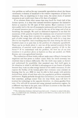 Introduction
tion problem as well as for any reasonable speculations about the future
exosomatic evolution of mankind is the relative importance of these two
elements. For, as surprising as it may seem, the entire stock of natural
resources is not worth more than a few days of sunlight!
If we abstract from other causes that may knell the death bell of the
human species, it is clear that natural resources represent the limitative
factor as concerns the life span of that species. Man’s existence is now
irrevocably tied to the use of exosomatic instruments and hence to the use
of natural resources just as it is tied to the use of his lungs and of air in
breathing, for example. We need no elaborated argument to see that the
maximum of life quantity requires the minimum rate of nat ural resources
depletion. By using these resources too quickly, man throws away that
part of solar energy that will still be reaching the earth for a long time
after he has departed. And everything man has done during the last two
hundred years or so puts him in the position of a fantastic spendthrift.
There can be no doubt about it: any use of the natural resources for the
satisfaction of nonvital needs means a smaller quantity of life in the
future.21 If we understand well the problem, the best use of our iron
resources is to produce plows or harrows as they are needed, not Rolls
Royces, not even agricultural tractors.
The realization of these truths will not make man willing to become less
impatient and less prone to hollow wants. Only the direst necessity can
constrain him to behave differently. But the truth may make us foresee
and understand the possibility that mankind may find itself again in
the situation in which it will find it advantageous to use beasts of burden
because they work on solar energy instead of the earth’s resources. It also
exposes the futility of the human pride that overcame some scholars on
learning that by A.D. 2000 we may be able to feed people with proteins
derived from crude oil and thus solve the population problem completely
and forever. Highly probable though this conversion is, we can rest assured
that sometime, perhaps sooner than one may think, man will have to
reorient his technology in the opposite direction—to obtain gasoline from
corn, if he will still be around and using internal combustion engines. In
a different way than in the past, man will have to return to the idea that
his existence is a free gift of the sun.
21 The distinction between vital and nonvital needs—I hasten to admit with plea¬
sure—is a dialectical one. Certainly, to plow a corn field is a vital need, but to drive
a Rolls Royce, not.
21
 