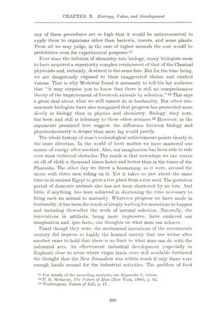 CHAPTER X Entropy, Value, and Development
any of these procedures are so high that it would be antieconomical to
apply them to organisms other than bacteria, insects, and some plants.
From all we may judge, in the case of higher animals the cost would be
prohibitive even for experimental purposes.51
Ever since the infusion of chemistry into biology, many biologists seem
to have acquired a superiority complex reminiscent of that of the Classical
physicists and, certainly, destined to the same fate. But for the time being,
we are dangerously exposed to their exaggerated claims and exalted
visions. That is why Medawar found it necessary to tell his lay audience
that “it may surprise you to know that there is still no comprehensive
theory of the improvement of livestock animals by selection.”52 This says
a great deal about what we still cannot do in husbandry. But other con¬
summate biologists have also recognized that progress has proceeded more
slowly in biology than in physics and chemistry. Biology, they note,
has been and still is tributary to these other sciences.53 However, as the
arguments presented here suggest, the difference between biology and
physicochemistry is deeper than mere lag would justify.
The whole history of man’s technological achievements points clearly in
the same direction. In the world of inert matter we have mastered one
source of energy after another. Also, our imagination has been able to ride
over most technical obstacles. The result is that nowadays we can weave
an ell of cloth a thousand times faster and better than in the times of the
Pharaohs. The other day we threw a boomerang, as it were, around the
moon with three men riding on it. Yet it takes us just about the same
time as in ancient Egypt to grow a rice plant from a riceseed. The gestation
period of domestic animals also has not been shortened by an iota. And
little, if anything, has been achieved in shortening the time necessary to
bring such an animal to maturity. Whatever progress we have made in
husbandry, it has been the result of simply waiting for mutations to happen
and imitating thereafter the work of natural selection. Naturally, the
innovations in artifacts, being more impressive, have enslaved our
imagination and, ipso facto, our thoughts on what man can achieve.
Timid though they were, the mechanical inventions of the seventeenth
century did impress so highly the learned society that one writer after
another came to hold that there is no limit to what man can do with the
industrial arts. An effervescent industrial development (especially in
England) close to areas where virgin lands were still available furthered
the thought that the New Jerusalem was within reach if only there were
enough hands around for the industrial activities. The problem of food
51 For details of the preceding analysis, see Appendix G, below.
52 P. B. Medawar, The Future of Man (New York, 1960), p. 62.
53 Waddington, Nature of Life, p. 17.
300
 