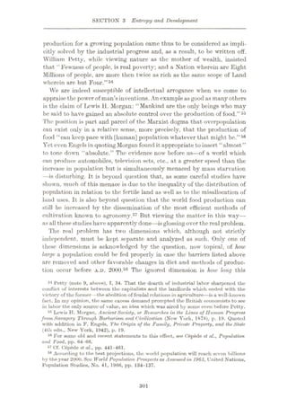 SECTION 3 Entropy and Development
production for a growing population came thus to be considered as impli¬
citly solved by the industrial progress and, as a result, to be written off.
William Petty, while viewing nature as the mother of wealth, insisted
that “Fewness of people, is real poverty; and a Nation wherein are Eight
Millions of people, are more then twice as rich as the same scope of Land
wherein are but Four.”54
We are indeed susceptible of intellectual arrogance when we come to
appraise the power of man’sinventions. An exampleasgood as manyothers
is the claim of Lewis H. Morgan: “Mankind are the only beings who may
be said to have gained an absolute control over the production of food.”55
The position is part and parcel of the Marxist dogma that overjx>pulation
can exist only in a relative sense, more precisely, that the production of
food “can keep pace with [human] population whatever that might be.”56
Yet even Engelsin quoting Morgan found it appropriate to insert “almost ”
to tone down “absolute.” The evidence now before us
—of a world which
can produce automobiles, television sets, etc., at a greater speed than the
increase in population but is simultaneously menaced by mass starvation
—is disturbing. It is beyond question that, as some careful studies have
shown, much of this menace is due to the inequality of the distribution of
population in relation to the fertile land as well as to the misallocation of
land uses. It is also beyond question that the world food production can
still be increased by the dissemination of the most efficient methods of
cultivation known to agronomy.57 But viewing the matter in this way
—
as all these studies have apparently done—isglossing over the real problem.
The real problem has two dimensions which, although not strictly
independent, must be kept separate and analyzed as such. Only one of
these dimensions is acknowledged by the question, now topical, of how
large a population could be fed properly in case the barriers listed above
are removed and other favorable changes in diet and methods of produc¬
tion occur before A.D. 2000.58 The ignored dimension is how long this
84 Petty (note 9, above), I, 34. That the dearth of industrial labor sharpened the
conflict of interests between the capitalists and the landlords which ended with the
victory of the former —the abolition of feudal relations in agriculture—is a well-known
fact. In my opinion, the same excess demand prompted the British economists to see
in labor the only source of value, an idea which was aired by some even before Petty.
55 Lewis H. Morgan, Ancient Society, or Researches in the Lines of Human Progress
fromSavagery Through Barbarism and Civilization (New York, 1878), p. 19. Quoted
with addition in F. Engels, The Origin of the Family, Private Property, and the Slate
(4th edn., New York, 1942), p. 19.
56 For some old and recent statements to this effect, see C6p6de et al.. Population
and Food, pp. 64-66.
87 Cf. C6p6de et al., pp. 441-461.
58 According to the best projections, the world population will reach seven billions
by the year 2000. See World Population Prospects as Assessed in 1963, United Nations,
Population Studies, No. 41, 1966, pp. 134-137.
301
 