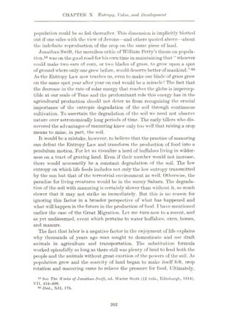 CHAPTER X Entropy, Value, and Development
population could be so fed thereafter. This dimension is implicitly blotted
out if one sides with the view of Jevons—and others quoted above—about
the indefinite reproduction of the crop on the same piece of land.
Jonathan Swift, the merciless critic of William Petty’s thesis on popula¬
tion,59 was on the good road for his own time in maintaining that “ whoever
could make two ears of corn, or two blades of grass, to grow upon a spot
of ground where only one grew before, would deserve better of mankind.
As the Entropy Law now teaches us, even to make one blade of grass grow
on the same spot year after year on end would be a miracle! The fact that
the decrease in the rate of solar energy that reaches the globe is impercep¬
tible at our scale of Time and the predominant role this energy has in the
agricultural production should not deter us from recognizing the crucial
importance of the cntropic degradation of the soil through continuous
cultivation. To ascertain the degradation of the soil we need not observe
nature over astronomically long periods of time. The early tillers who dis¬
covered the advantages of manuring knew only too well that raising a crop
means to mine, in part, the soil.
It would be a mistake, however, to believe that the practice of manuring
can defeat the Entropy Law and transform the production of food into a
pendulum motion. For let us visualize a herd of buffaloes living in wilder¬
ness on a tract of grazing land. Even if their number would not increase,
there would necessarily be a constant degradation of the soil. The low
entropy on which life feeds includes not only the low entropy transmitted
by the sun but that of the terrestrial environment as well. Otherwise, the
paradise for living creatures would be in the sunny Sahara. The degrada¬
tion of the soil with manuring is certainly slower than without it, so much
slower that it may not strike us immediately. But this is no reason for
ignoring this factor in a broader perspective of what has happened and
what will happen in the future in the production of food. I have mentioned
earlier the case of the Great Migration. Let me turn now to a recent, and
as yet undiscerned, event which pertains to water buffaloes, oxen, horses,
and manure.
The fact that labor is a negative factor in the enjoyment of life explains
why thousands of years ago man sought to domesticate and use draft
animals in agriculture and transportation. The substitution formula
worked splendidly as long as there still was plenty of land to feed both the
people and the animals without great exertion of the powers of the soil. As
population grew and the scarcity of land began to make itself felt, crop
rotation and manuring came to relieve the pressure for food. Ultimately,
59 See The Works of Jonathan Swift, ed. Walter Scott (12 vols., Edinburgh, 1814),
VII, 454-466.
80 Ibid., XII, 176.
”60
302
 