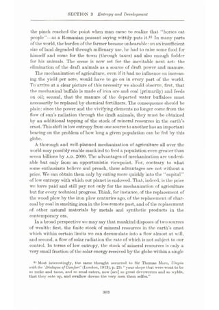 SECTION 3 Entropy and Development
the pinch reached the {>oint when man came to realize that “horses eat
people”—as a Romanian peasant saying wittily puts it.61 In many parts
of the world, the burden of thefarmer became unbearable:on an insufficient
size of land degraded through millenary use, he had to raise some food for
himself and some for the town (through taxes) and also enough fodder
for his animals. The scene is now set for the inevitable next act: the
elimination of the draft animals as a source of draft power and manure.
The mechanization of agriculture, even if it had no influence on increas¬
ing the yield per acre, would have to go on in every part of the world.
To arrive at a clear picture of this necessity we should observe, first, that
the mechanical buffalo is made of iron ore and coal (primarily) and feeds
on oil; second, that the manure of the departed water buffaloes must
necessarily be replaced by chemical fertilizers. The consequence should be
plain: since the power and the vivifying elements no longer come from the
flow of sun’s radiation through the draft animals, they must be obtained
by an additional tapping of the stock of mineral resources in the earth’s
crust.Thisshift in lowentropy from onesource toanother hasan important
bearing on the problem of how long a given population can be fed by this
globe.
A thorough and well-planned mechanization of agriculture all over the
world may possibly enable mankind tofeed a population even greater than
seven billions by A.D. 2000. The advantages of mechanization are undeni¬
able but only from an opportunistic viewpoint. For, contrary to what
some enthusiasts believe and preach, these advantages are not without a
price. We can obtain them only by eating more quickly into the “capital ”
of low entropy with which our planet is endowed. That, indeed, is the price
we have paid and still pay not only for the mechanization of agriculture
but for every technical progress. Think, for instance, of the replacement of
the wood plow by the iron plow centuries ago, of the replacement of char¬
coal by coal in smelting iron in the less remote past, and of the replacement
of other natural materials by metals and synthetic products in the
contemporary era.
In a broad perspective we may say that mankind disposes of two sources
of wealth: first, the finite stock of mineral resources in the earth’s crust
which within certain limits we can decumulate into a flow almost at will,
and second, a flow of solar radiation the rate of which is not subject to our
control. In terms of low entropy, the stock of mineral resources is only a
very small fraction of the solar energy received by the globe within a single
61 Most interestingly, the same thought occurred to Sir Thomas More, Utopia
ivith the ‘Dialogue of Comfort' (London, 1913), p. 23: “your shepe that were wont to bo
so meke and tame, and so smal eaters, now [are] so great devowerers and so wylde,
that they eate up, and swallow downe the very men them selfes.”
303
 