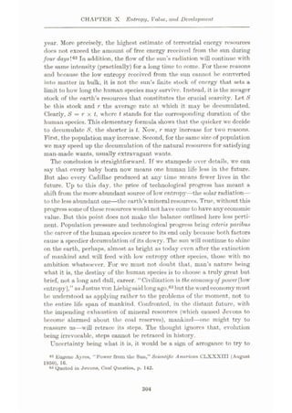 CHAPTER X Entropy, Value, and, Development
year. More precisely, the highest estimate of terrestrial energy resources
does not exceed the amount of free energy received from the sun during
four day#!62 In addition, the flow of the sun’s radiation will continue with
the same intensity (practically) for a long time to come. For these reasons
and because the low entropy received from the sun cannot be converted
into matter in bulk, it is not the sun’s finite stock of energy that sets a
limit to how long the human species may survive. Instead, it is the meager
stock of the earth’s resources that constitutes the crucial scarcity. Let S
be this stock and r the average rate at which it may be decumulated.
Clearly, 8 = r x t, where t stands for the corresponding duration of the
humun species. This elementary formula shows that the quicker wc decide
to decumulatc 8, the shorter is t. Now, r may increase for two reasons.
First, the population may increase. Second, for the same size of population
we may speed up the decumulation of the natural resources for satisfying
man-made wants, usually extravagant wants.
The conclusion is straightforward. Tf we stampede over details, we can
say that every baby born now means one human life less in the future.
But also every Cadillac produced at any time means fewer lives in the
future. Up to this day, the price of technological progress has meant a
shift from the more abundant source of low entropy—the solar radiation—
to the less abundant one
—the earth’s mineral resources. True, without this
progresssomeof these resources would not have come to have anyeconomic
value. But this point does not make the balance outlined here less perti¬
nent. Population pressure and technological progress bring ceteris paribus
the career of the human species nearer to its end only because both factors
cause a speedier decumulation of its dowry. The sun will continue to shine
on the earth, perhaps, almost as bright as today even after the extinction
of mankind and will feed with low entropy other species, those with no
ambition whatsoever. For wc must not doubt that, man’s nature being
what it is, the destiny of the human species is to choose a truly great but
brief, not a long and dull, career. “Civilization is the economyof power[low
entropy],” as Justus von Liebigsaid longago,63but the wordeconomy must
be understood as applying rather to the problems of the moment, not to
the entire life span of mankind. Confronted, in the distant future, with
the impending exhaustion of mineral resources (which caused Jevons to
become alarmed about the coal reserves), mankind
—one might try to
reassure us—will retrace its steps. The thought ignores that, evolution
being irrevocable, steps cannot be retraced in history.
Uncertainty being what it is, it would be a sign of arrogance to try to
62 Eugene Ayres, “Power from the Sun,” Scientific American CLXXXHI (August
1950), 16.
83 Quoted in Jevons, Coal Question, p. 142.
304
 