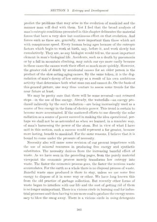 SECTION 3 Entropy and Development
predict the problems that may arise in the evolution of mankind and the
manner man will deal with them. Yet I feel that the broad analysis of
man’s entropic conditions presented in this chapter delineates the material
forces that have a very slow but continuous effect on that evolution. And
forces such as these are, generally, more important than those which act
with conspicuous speed. Every human being ages because of the entropic
factors which begin to work at birth, nay, before it, and work slowly but
cumulatively. They are, as any biologist would tell us, the most important
element in man’s biological life. Accidents, such as a death by pneumonia
or by a fall in mountain climbing, may catch our eye more easily because
in these cases the causes work their effect so much more quickly. However,
the greater risk of death by accidental causes for an older person is the
product of the slow-acting aging causes. By the same token, it is the deg¬
radation of man’s dowry of low entropy as a result of his own ambitious
activity that determines both what man can and cannot do. On the basis of
this general picture, one may thus venture to assess some trends for the
near future at least.
YVe may be pretty sure that there will be some reversal—not retraced
steps—in the use of free energy. Already, the waterfalls—an energy pro¬
duced indirectly by the sun’s radiation—are being increasingly used as a
source of free energy in the form of electric power. This trend is certain to
become more accentuated. If the scattered efforts to use directly the solar
radiation as a source of power succeed in making the idea operational, per¬
haps we shall not be as astounded as when we learned, in a macabre way,
of man’s harnessing the power of the atom. But in view of what I have
said in this section, such a success would represent a far greater, because
more lasting, benefit to mankind. For the same reasons, I believe that it is
bound to come under the pressure of necessity.
Necessity also will cause some revision of our present impatience with
the use of mineral resources in producing free energy and synthetic
substitutes. The necessity derives from the increasing baneful effect of
waste. As we have seen in the preceding pages, from the purely material
viewpoint the economic process merely transforms low entropy into
waste. The faster the economic process goes, the faster the noxious waste
accumulates. For the earth as a whole there is no disposal process of waste.
Baneful waste once produced is there to stay, unless we use some free
energy to dispose of it in some way or other. We have long known this
from the old practice of garbage collection. But recently other forms of
waste began to interfere with our life and the cost of getting rid of them
is no longer unimportant. There is a vicious circle in burning coal for indus¬
trial processes and then having tousemorecoalto produce theenergyneces¬
sary to blow the smog away. There is a vicious circle in using detergents
305
 