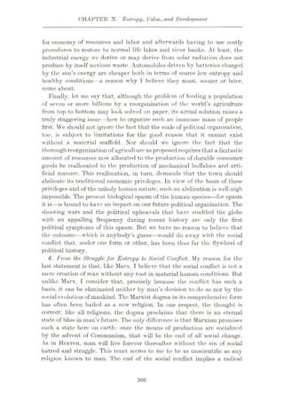 CHAPTER X Entropy, Value, and Development
for economy of resources and labor and afterwards having to use costly
procedures to restore to normal life lakes and river banks. At least, the
industrial energy we derive or may derive from solar radiation does not
produce by itself noxious waste. Automobiles driven by batteries charged
by the sun’s energy are cheaper both in terms of scarce low entropy and
healthy conditions—a reason why 1 believe they must, sooner or later,
come about.
Finally, let me say that, although the problem of feeding a population
of seven or more billions by a reorganization of the world’s agriculture
from top to bottom may look solved on paper, its actual solution raises a
truly staggering issue—how to organize such an immense mass of people
first. VVe should not ignore the fact that the scale of political organization,
too, is subject to limitations for the good reason that it cannot exist
without a material scaffold. Nor should we ignore the fact that the
thorough reorganization of agriculture as proposed requires that a fantastic
amount of resources now allocated to the production of durable consumer
goods be reallocated to the production of mechanical buffaloes and arti¬
ficial manure. This reallocation, in turn, demands that the town should
abdicate its traditional economic privileges. In view of the basis of these
privileges and of the unholy human nature, such an abdication is well-nigh
impossible. The present biological spasm of the human species
—for spasm
it is—is bound to have an impact on our future political organization. The
shooting wars and the political upheavals that have studded the globe
with an appalling frequency during recent history are only the first
political symptoms of this spasm. But we have no reason to believe that
the outcome—which is anybody’s guess—would do away with the social
conflict that, under one form or other, has been thus far the flywheel of
political history.
4. From the Struggle for Entropy to Social Conflict. My reason for the
last statement is that, like Marx, I believe that the social conflict is not a
mere creation of man without any root in material human conditions. But
unlike Marx, I consider that, precisely because the conflict has such a
basis, it can be eliminated neither by man’s decision to do so nor by the
social evolution of mankind. The Marxist dogma in its comprehensive form
has often been hailed as a new religion. In one respect, the thought is
correct: like all religions, the dogma proclaims that there is an eternal
state of bliss in man’s future. The only difference is that Marxism promises
such a state here on earth: once the means of production are socialized
by the advent of Communism, that w ill be the end of all social change.
As in Heaven, man will live forever thereafter without the sin of social
hatred and struggle. This tenet seems to me to be as unscientific as any
religion known to man. The end of the social conflict implies a radical
306
 