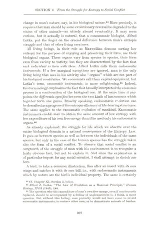 SECTION 4 From the Strugglefor Entropy to Social Conflict
change in man’s nature, nay, in his biological nature.64 More precisely, it
requires that man should by some evolutionary reversal be degraded to the
status of other animals—an utterly absurd eventuality. It may seem
curious, but it actually is natural, that a consummate biologist, Alfred
Lotka. put the finger on the crucial difference between man’s entropic
struggle and that of other living creatures.
All living beings, in their role as Maxwellian demons sorting low
entropy for the purpose of enjoying and preserving their lives, use their
biological organs. These organs vary from species to species, their form
even from variety to variety, but they are characterized by the fact that
each individual is born with them. Alfred Lotka calls them endosornatic
instruments. Tf a few marginal exceptions are ignored, man is the only
living being that uses in his activity also “organs” which arc not part of
his biological constitution. We economists call them capital equipment, but
Lotka’s term, exosomatic instruments, is more enlightening.65 Indeed,
this terminology emphasizes the fact that broadly interpreted the economic
process is a continuation of the biological one. At the same time it pin¬
points the differentiaspeciflca between the two kinds of instruments which
together form one genus. Broadly speaking, endosornatic evolution can
be describedasa progressof theentropicefficiency oflife-bearingstructures.
The same applies to the exosomatic evolution of mankind. Exosomatic
instruments enable man to obtain the same amount of low entropy with
less expenditure of his own free energy than if he used only his endosornatic
organs.66
As already explained, the struggle for life which we observe over the
entire biological domain is a natural consequence of the Entropy Law.
It goes on between species as well as between the individuals of the same
species, but only in the case of the human species has the struggle taken
also the form of a social conflict. To observe that social conflict is an
outgrowth of the struggle of man with his environment is to recognize a
fairly obvious fact, but not to explain it. And since the explanation is
of particular import for any social scientist, I shall attempt to sketch one
here.
A bird, to take a common illustration, flies after an insect with its own
wings and catches it with its own bill, i.e., with endosornatic instruments
which by nature are the bird’s individual property. The same is certainly
64 Cf. Chapter XI, Section 5, below.
85 Alfred J. Lotka, “The Law of Evolution os a Maximal Principle,” Human
Bioloi/i/, XVT1 (1945), 188.
60 The question why the expenditure of man’s own free energy, even if continuously
replacod, should be accompanied by a feeling of unpleasantness is, 1 think, a moot
question. But without this feeling, man probably would not have come to invent
exosomatic instruments, to enslave other men, or to domesticate animals of burden.
307
 