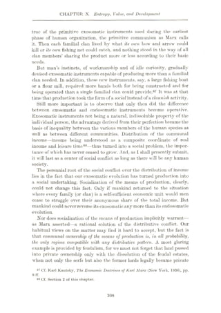 CHAPTER X Entropy, Value, and Development
true of the primitive cxosomatic instruments used during the earliest
phase of human organization, the primitive communism as Marx calls
it. Then each familial clan lived by what its own bow and arrow could
kill or its oum fishing net could catch, and nothing stood in the way of all
clan members’ sharing the product more or less according to their basic
needs.
But man’s instincts, of workmanship and of idle curiosity, gradually
devised cxosomatic instruments capable of producing more than a familial
clan needed. In addition, these new instruments, say, a large fishing boat
or a flour mill, required more hands both for being constructed and for
l>eing operated than a single familial clan could provide.67 It was at that
time that production took the form of a social instead of a clannish activity.
Still more important is to observe that only then did the difference
between exosomatic and endosomatic instruments become operative.
Exosomatic instruments not being a natural, indissoluble property of the
individual person, the advantage derived from their perfection became the
basis of inequality between the various members of the human species as
well as between different communities. Distribution of the communal
income—income being understood as a composite coordinate of real
income and leisure time88—thus turned into a social problem, the impor¬
tance of which has never ceased to grow. And, as I shall presently submit,
it will last as a center of social conflict as long as there will be any human
society.
The perennial root of the social conflict over the distribution of income
lies in the fact that our exosomatic evolution has turned production into
a social undertaking. Socialization of the means of production, clearly,
could not change this fact. Only if mankind returned to the situation
where every family (or clan) is a self-sufficient economic unit would men
cease to struggle over their anonymous share of the total income. But
mankind could never reverse its exosomatic any more than its endosomatic
evolution.
Nor does socialization of the means of production implicitly warrant—
as Marx asserted—a rational solution of the distributive conflict. Our
habitual views on the matter may find it hard to accept, but the fact is
that communal ownership of the means of production is, in all probability,
the only regime compatible nnth any distributive pattern. A most glaring
example is provided by feudalism, for we must not forget that land passed
into private ownership only with the dissolution of the feudal estates,
when not only the serfs but also the former lords legally became private
67 Of. Karl Kautaky, The Economic Doctrines oj Karl Marx (New York, 1930), pp.
68 Cf. Section 2 of this chapter.
8 ff.
308
 