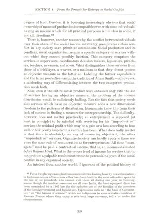 SECTION 4 From the Strugglefor Entropy to Social Conflict
owners of land. Besides, it is becoming increasingly obvious that social
ownershipof meansof production iscompatibleeven with some individuals’
having an income which for all practical purposes is limitless in some, if
not all, directions.69
There is, however, another reason why the conflict between individuals
over their share of the social income inevitably precipitates a class con¬
flict in any society save primitive communism. Social production and its
corollary, social organization, require a specific category of services with¬
out which they cannot possibly function. This category comprises the
services of supervisors, coordinators, decision makers, legislators, preach¬
ers, teachers, newsmen, and so on. What distinguishes these services from
those of a bricklayer, a weaver, or a mailman is that they do not possess
an objective measure as the latter do. Labeling the former unproductive
and the latter productive—as in the tradition of Adam Smith—is, however,
a misleading way of differentiating between the two categories: produc¬
tion needs both.
Now, even if the entire social product were obtained only with the aid
of services having an objective measure, the problem of the income
distribution would be sufficiently baffling. But the fact that society needs
also services which have no objective measure adds a new dimensional
freedom to the patterns of distribution. Economists know this from tlicir
lack of success in finding a measure for entrepreneurship. This difficulty,
however, does not matter practically; an entrepreneur is supposed (at
least in principle) to be satisfied with receiving for his “unproductive”
services the residual profit which may be a gain or a loss according to how
well or how poorly inspired his venture has been. What does really matter
is that there is absolutely no way of measuring objectively the other
“unproductive” services. Organized society can hardly apply to these ser¬
vices the same rule of remuneration as for entrepreneurs. All these “man¬
agers” must be paid a contractual income, that is, an income established
before they are hired. What is the proper level of income for services that do
not produce a palpable result constitutes the perennial taproot of the social
conflict in any organized society.
An intellect from another world, if ignorant of the political history of
For a few glaring examples from some countries leaning heavily toward socialism:
in Indonesia scores of luxurious villas have been built in the most attractive spots for
the use of the president, who caimot visit them all during one year; in Bombay,
scarce though the medical resources are all over India, the best erpiipped clinic has
been earmarked by a 1963 law for the exclusive use of the families of the members
of the local government and legislature. Expressions such as “the bans of Commun-
ism” or “the barons of science,” which are indigenous to some socialist countries of
Eastern Europe where they enjoy a relatively large currency, tell a lot under the
circumstances.
69
309
 