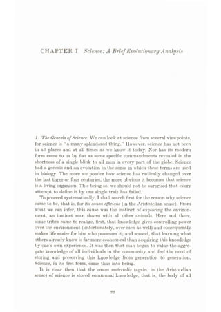 CHAPTER I Science:A Brief Evolutionary Analysis
1. The Genesis ofScience. We can look at science from several viewpoints,
for science is “a many splendored thing.” However, science has not been
in all places and at all times as we know it today. Nor has its modern
form come to us by fiat as some specific commandments revealed in the
shortness of a single blink to all men in every part of the globe. Science
had a genesis and an evolution in the sense in which these terms are used
in biology. The more we ponder how science has radically changed over
the last three or four centuries, the more obvious it becomes that science
is a living organism. This being so, we should not be surprised that every
attempt to define it by one single trait has failed.
To proceed systematically, I shall search first for the reason why science
came to be, that is, for its causa efficiens (in the Aristotelian sense). From
what we can infer, this cause was the instinct of exploring the environ¬
ment, an instinct man shares with all other animals. Here and there,
some tribes came to realize, first, that knowledge gives controlling power
over the environment (unfortunately, over men as well) and consequently
makes life easier for him who possesses it; and second, that learning what
others already know is far more economical than acquiring this knowledge
by one’s own experience. It was then that man began to value the aggre¬
gate knowledge of all individuals in the community and feel the need of
storing and preserving this knowledge from generation to generation.
Science, in its first form, came thus into being.
It is clear then that the causa materialis (again, in the Aristotelian
sense) of science is stored communal knowledge, that is, the body of all
22
 