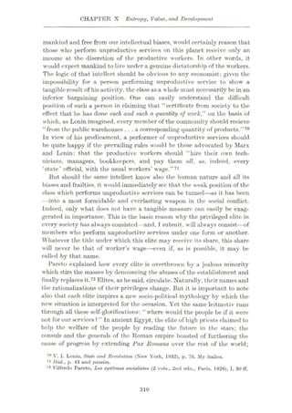 CHAPTER X Entropy, Value, and Development
mankind and free from our intellectual biases, would certainly reason that
those who perform unproductive services on this planet receive only an
income at the discretion of the productive workers. Tn other words, it
would expect mankind to live under a genuine dictatorship of the workers.
The logic of that intellect should be obvious to any economist: given the
impossibility for a person performing unproductive service to show a
tangible result of his activity, the class as a whole must necessarily be in an
inferior bargaining position. One can easily understand the difficult
position of such a person in claiming that “certificate from society to the
effect that he has done such and such a quantity of work," on the basis of
which, as Lenin imagined, every member of the community should recieve
“from the public warehouses ...a corresponding quantity of products.”70
In view of his predicament, a performer of unproductive services should
be quite happy if the prevailing rules would be those advocated by Marx
and Lenin: that the productive workers should “hire their own tech¬
nicians, managers, bookkeepers, and pay them all, as, indeed, every
‘state’ official, with the usual workers’ wage.”71
But should the same intellect know also the human nature and all its
biases and frailties, it would immediately sec that the weak position of the
class which performs unproductive services can be turned—as it has been
—into a most formidable and everlasting weapon in the social conflict.
Indeed, only what does not have a tangible measure can easily be exag¬
gerated in importance. This is the basic reason why the privileged elite in
every society has always consisted—and, I submit, will always consist
—of
members who perform unproductive services under one form or another.
Whatever the title under which this elite may receive its share, this share
will never be that of worker’s wage—even if, as is possible, it may be
called by that name.
Pareto explained how every elite is overthrown by a jealous minority
which stirs the masses by denouncing the abuses of the establishment and
finally replaces it.72 Elites, as he said, circulate. Naturally, their names and
the rationalizations of their privileges change. But it is important to note
also that each elite inspires a new socio-political mythology by which the
new situation is interpreted for the occasion. Yet the same leitmotiv runs
through all these self-glorifications: “where would the people be if it were
not for our services? ” In ancient Egypt, the elite of high priests claimed to
help the welfare of the people by reading the future in the stars; the
consuls and the generals of the Roman empire boasted of furthering the
cause of progress by extending Pax ltomana over the rest of the world;
70 V. I. Lenin, Stale and Revolution (New York, 1932), p. 76. My italics.
71 Ibid., p. 43 and passim.
72 Vilfredo Pareto, Les systbmes socialisles (2 vols., 2nd edn., Paris, 1926), I, 30 flf.
310
 