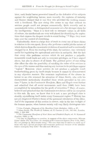SECTION 4 From the Strugglefor Entropy to Social Conflict
later, each feudal baron presented himself as the defender of his subjects
against the neighboring barons; more recently, the captains of industry
and finance claimed that it was they who provided the working masses
with a livelihood. The now rising elite seems to say that without its
services people could not prosper economically. Quite recently and in
unmistakable terms, a distinguished economist set a far stronger claim for
the intelligentsia: “Since it is their role to interpret values in all fields
of culture, the intellectuals arc very well placed for identifying the aspira¬
tions that express the deepest trends in social feeling.”73 Ergo, they must
take over the control of everything.
Undoubtedly, there is a large dose of truth in every one of these claims
in relation to its own epoch. Every elite performs a useful job the nature of
which derives from the exosomatic evolution of mankind and is continually
changed by it. Even the reading of the stars, for instance, was extremely
useful for regulating the agricultural activities in antiquity. But the fact
that every elite performs services which do not produce a palpable,
measurable result leads not only to economic privileges, as I have argued
above, but also to abuses of all kinds. The political powet of any ruling
elite offers the elite the possibility of extolling the value of its services in
the eyes of the masses and thus making any increase in its privileges appear
“logical.” Moreover, where services do not produce a palpable result
featherbedding grows by itself simply because it cannot be demonstrated
in any objective manner. The economic implications of the abuses in¬
herent to an elite retained the attention of Adam Smith, who with his
characteristic meticulosity described those which prevailed in his own
time.74 Later, in the Communist Manifesto, Marx and Engels went further
and admitted that all social movements until then (1848) have been
accomplished by minorities for the profit of minorities.73 They, of course,
believed and preached that the Communist revolution will be an exception
to this rule. By now, we know that it is not: a new privileged class is
steadily crystallizing itself under every Communist regime.76 History has
not yet disproved Pareto’s thesis of the perennial circulation of the elites.
And if the argument of this section is correct, only in the late twilight of
the human species, when human society will very likely disintegrate into
73 Celso Furtado, Diagnosis of the Brazilian Crisis (Berkeley, 1965), p. 37.
74 Adam Smith, The Wealth of Nations, ed. E. Cuiinan (2 vols., 5th edn., London,
1930), 1, 324-326.
75 The Communist Manifesto of Karl Marx and Friedrich Engels, ed. D. Kyazanoff
(London, 1930), p. 40.
76 It may be superfluous to mention, in support of the above statements, Milovan
Djilas’ classic The NewClass: An Analysis of the CommunistSystem (New York, 1957).
But one passage (p. 39) is worth citing: “The new class may be said to bo mude up of
those who have special privileges and economic preference because of the adminis¬
trative monopoly they hold.” See also note 69 above.
311
 