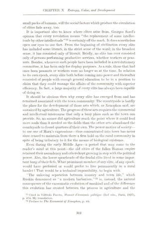 CHAPTER X Entropy, Value, and Development
small packs of liumans, will the social factors which produce the circulation
of elites fade away, too.
It is important also to know where elites arise from. Georges Sorel’s
opinion that every revolution means “the replacement of some intellec¬
tuals by other intellectuals”77 is certainly off the mark. Tt docs nonetheless
open our eyes to one fact. From the beginning of civilization every elite
has included some literati, in the strict sense of the word; in the broadest
sense, it has consisted only of literati. Briefly, no elite has ever consisted
only of persons performing productive services, whether workers or peas¬
ants. Besides, whenever such people have been included in a revolutionary
committee, it has been only for display purposes. As a rule, those that had
once been peasants or workers were no longer so at the time. In relation
to its own epoch, every elite both before coming into power and thereafter
consisted of people with enough general education to be in a position to
claim that they could manage the affairs of the community w ith superior
efficiency. In fact, a large majority of every elite has always been capable
of doing so.
It should be obvious then why every elite has emerged from and has
remained associated with the town community. The countryside is hardly
the place for the development of those arts which, as Xenophon said, arc
sustained byagriculture. The progressof theseartsrequires the commercial
and intellectual intercourse that only a busy place such as the town can
provide. So, no sooner did agriculture reach the point where it could feed
more souls than it needed on the fields than the other arts abandoned the
countryside to found quarters of their owrn. The powder-motive of society—
to use one of Marx’s expressions—thus concentrated into town has never
since ceased to maintain from there a firm hold on the rural community in
spite of being tributary to it for the means of biological existence.
Even during the early Middle Ages—a period that may come to the
reader’s mind at this point—the old cities of the fallen Roman empire
retained their ascendency and others kept growingin step with the political
powor. Also, the lower spearheads of the feudal elite lived in some impor¬
tant burg of their fiefs. What prominent member of any elite, of any epoch,
would have preferred or would prefer to live permanently in a rural
hamlet? That would be a technical impossibility, to begin with.
“The unloving separation between country and town life,” which
Ruskin denounced as “a modern barbarism,” 78 is, instead, the natural
consequence of the exosomatic evolution of mankind and of the difference
this evolution has created between the process in agriculture and the
77 Cited in Vilfredo Pareto, Manuel d'economie politique (2nd edn., Paris, 1927),
p. 474. My translation.
7H Preface to The Economist of Xenophon, p. xii.
312
 