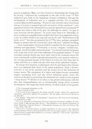SECTION 4 From the Strugglefor Entropy to Social Conflict
process in industry. Marx was thus inexact in denouncing the bourgeoisie
for having “subjected the countryside to the rule of the town.”79 This
subjection goes back to the beginning of man’s civilization through the
development of industrial arts as a separate activity. Yet on another
occasion Marx noted in passing, “It may be said, that the whole economical
history of society is summed up in the movement of this antithesis”—the
opposition between the industrial town and the agricultural countryside.80
It must have been a slip of the pen, for although he added “we pass it
over, however, for the present,” he never came back to it. Naturally, to
do so would have compelled him to admit that there is in organized society
a line of conflict which is not only left out by the call “Proletarians of all
lands, unite!” but also accentuated by it.81 The issue, perhaps, prompted
Engels to preach that the Communist state will erect “palatial dwellings
... where communities of citizens shall live together for the carrying on of
industry and agriculture.”82 Curiously, it was an “utopian” socialist who,
long ago, struck the right nail on the head: “it is cheap food that maintains
a low wage rate at the cost of the suffering of the[peasant] farmer.”83 And
nowadays nobody doubts any more that, even in the countries where the
town-countryside conflict is greatly attenuated by some special conditions,
the average personal income of the farmer is lower not only than that in
urban activities as a whole but also than that of the industrial workers.
To change this situation would require that the privileged elites divorce
their own interests from those of the urban population. Such a divorce,
however, is out of the question and the reason lies in the hierarchy of
human wants. The enjoyment of a higher and higher income necessarily
implies consuming more and also newer industrial goods—hence the
interest of all elites in promoting the industrial arts which in turn requires
“cheap bread.”84 All this is not alien to the present infatuation with the
idea that industrialization per se automatically brings about economic
development. The magic feat of the demon, of which I spoke in the preced-
79 The Communist Manifesto, p. 31.
Marx, Capital, I, 387.
81 As it soon became apparent, the slogan actually meant “unite, first, against the
capitalists, ultimately, against the peasants.” See my paper cited in note 34 above,
pp. 364-367.
82 F. Engels, “Principles of Communism,” reprinted in The Communist Manifesto,
ed. Ryazanoff, p. 332.
83 J. C. L. Simonde de Sismondi, Nouveaux principes (Veconomic politique (2 vols.,
Paris, 1819), I, 346. See also Max Weber, “The Relations of the Rural Community to
Other Branches of Social Science,” International Congress of Arts and Science (St.
Louis, 1904), VII, 727.
84 One piece of recent history is highly instructive in this respect. The Agrarian
political parties of Eastern Europe failed to rally the necessary support of the educated
class precisely because their platform, at bottom, called for “dear bread” and fewer
luxuries for the town.
X,,
313
 