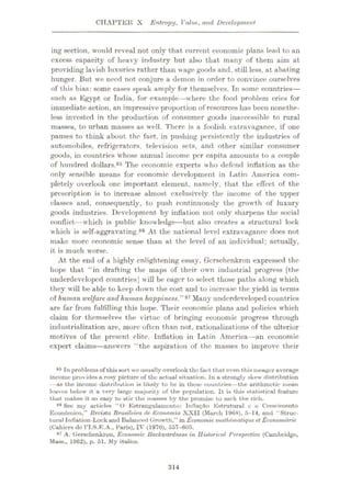 CHAPTER X Entropy, Value, and Development
ing section, would reveal not only that current economic plans lead to an
excess capacity of heavy industry but also that many of them aim at
providing lavish luxuries rather than wage goods and, still less, at abating
hunger. But we need not conjure a demon in order to convince ourselves
of this bias: some cases speak amply for themselves. In some countries—
such as Egypt or India, for example
—where the food problem cries for
immediate action, an impressive proportion of resources has been nonethe¬
less invested in the production of consumer goods inaccessible to rural
masses, to urban masses as well. There is a foolish extravagance, if one
pauses to think about the fact, in pushing persistently the industries of
automobiles, refrigerators, television sets, and other similar consumer
goods, in countries whose annual income per capita amounts to a couple
of hundred dollars.85 The economic experts who defend inflation as the
only sensible means for economic development in Latin America com¬
pletely overlook one important element, namely, that the effect of the
prescription is to increase almost exclusively the income of the upper
classes and, consequently, to push continuously the growth of luxury
goods industries. Development by inflation not only sharpens the social
conflict—which is public knowledge—but also creates u structural lock
which is self-aggravating.86 At the national level extravagance does not
make more economic sense than at the level of an individual; actually,
it is much worse.
At the end of a highly enlightening essay, Gcrsehenkron expressed the
hope that “in drafting the maps of their own industrial progress [the
underdeveloped countries] will be eager to select those paths along which
they will be able to keep down the cost and to increase the yield in terms
of human welfareand human happiness 87 Many underdeveloped countries
are far from fulfilling this hope. Their economic plans and policies which
claim for themselves the virtue of bringing economic progress through
industrialization are, more often than not, rationalizations of the ulterior
motives of the present elite. Inflation in Latin America—an economic
expert claims—answers “the aspiration of the masses to improve their
85 In problemsof thissort we usually overlook the fact that even this meager average
income provides a rosy picture of the actual situation. In a strongly skew distribution
—as the income distribution is likely to be in these countries—the arithmetic mean
leaves below it a very large majority of the population. It is this statistical feature
that makes it so easy to stir the masses by the promise to sack the rich.
86 See my articles “O Estrangulamcnto: Inflaÿao Estrutural e o Crescimento
Econdmico,” Revista Brasileira de Economia XXII (March 1968), 5-14, and “Struc¬
tural Inflation-Lock and Balanced Growth,” in Economic muthematique et Econometric
(Cahicrs de 1T.S.E.A., Paris), IV (1970), 557-605.
87 A. Gerschenkron, Economic Backwardness in Historical Perspective (Cambridge,
Mass., 1962), p. 51. My italics.
:ii4
 