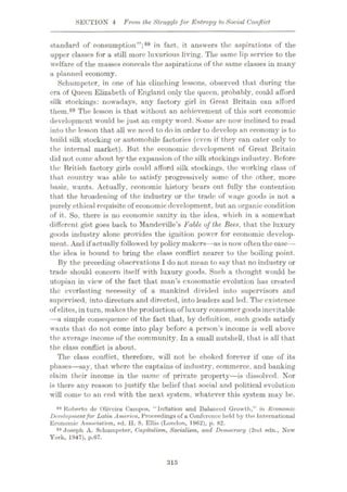SECTION 4 From the Strugglefor Entropy to Social Conjlict
standard of consumption”;88 in fact, it answers the aspirations of the
upper classes for a still more luxurious living. The same lip service to the
welfare of the masses conceals the aspirations of the same classes in many
a planned economy.
Schumpeter, in one of his clinching lessons, observed that during the
era of Queen Elizabeth of England only the queen, probably, could afford
silk stockings: nowadays, any factory girl in Great Britain can afford
them.89 The lesson is that without an achievement of this sort economic
development would be just an empty word. Some are now inclined to read
into the lesson that all we need to do in order to develop an economy is to
build silk stocking or automobile factories (even if they can cater only to
the internal market). But the economic development of Great Britain
did not come about by the expansion of the silk stockings industry. Before
the British factory girls could afford silk stockings, the working class of
that country was able to satisfy progressively some of the other, more
basic, wants. Actually, economic history bears out fully the contention
that the broadening of the industry or the trade of wage goods is not a
purely ethical requisite of economic development, but an organic condition
of it. So, there is no economic sanity in the idea, which in a somewhat
different gist goes back to Mandeviile’s Fable of the Bees, that the luxury
goods industry alone provides the ignition power for economic develop¬
ment. And if actually followed by policy makers—as is now often thecase—
the idea is bound to bring the class conflict nearer to the boiling point.
By the preceding observations I do not mean to say that no industry or
trade should concern itself with luxury goods. Such a thought would be
utopian in view of the fact that man’s cxosomatic evolution has created
the everlasting necessity of a mankind divided into supervisors and
supervised, into directors and directed, into leaders and led. The existence
of elites, in turn, makes the production of luxury consumer goodsinevitable
—a simple consequence of the fact that, by definition, such goods satisfy
wants that do not come into play before a person’s income is well above
the average income of the community. In a small nutshell, that is all' that
the class conflict is about.
The class conflict, therefore, will not be choked forever if one of its
phases—say, that where the captains of industry, commerce, and banking
claim their income in the name of private property—is dissolved. Nor
is there any reason to justify the belief that social and political evolution
will come to an end with the next system, whatever this system may be.
88 Roberto de Oliveiru Campos, “Inflation and Balanced Growth,” in Economic
Developmentfor Latin America, Proceedings of a Conference held by the International
Economic Association, ed. H. S. Ellis (London, 1962), p. 82.
89 Joseph A. Schumpeter, Capitalism, Socialism, and Democracy (2nd edn., New
York, 1947), p.67.
315
 
