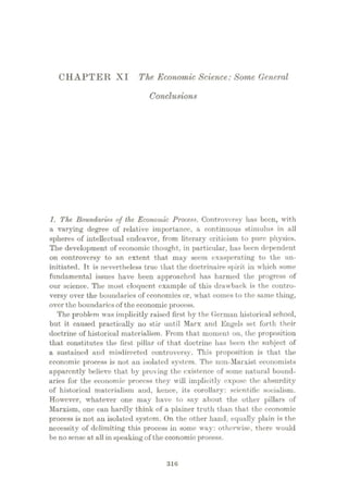 CHAPTER XI The Economic Science: Some General
Conclusions
1. The Boundaries of the Economic Process. Controversy has been, with
a varying degree of relative importance, a continuous stimulus in all
spheres of intellectual endeavor, from literary criticism to pure physics.
The development of economic thought, in particular, has been dependent
on controversy to an extent that may seem exasperating to the un¬
initiated. It is nevertheless true that the doctrinaire spirit in which some
fundamental issues have been approached has harmed the progress of
our science. The most eloquent example of this drawback is the contro¬
versy over the boundaries of economics or, what comes to the same thing,
over the boundaries of the economic process.
The problem was implicitly raised first by the German historical school,
but it caused practically no stir until Marx and Engels set forth their
doctrine of historical materialism. From that moment on, the proposition
that constitutes the first pillar of that doctrine has been the subject of
a sustained and misdirected controversy. This proposition is that the
economic process is not an isolated system. The non-Marxist economists
apparently believe that by proving the existence of some natural bound¬
aries for the economic process they will implicitly expose the absurdity
of historical materialism and, hence, its corollary: scientific socialism.
However, whatever one may have to say about the other pillars of
Marxism, one can hardly think of a plainer truth than that the economic
process is not an isolated system. On the other hand, equally plain is the
necessity of delimiting this process in some way: otherwise, there would
be nosense at all in speaking of the economic process.
316
 
