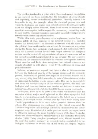 SECTION 1 The Boundaries of the Economic Process
The problem is related to a point which I have endeavored to establish
in the course of this book, namely, that the boundaries of actual objects
and, especially, events are dialectical penumbras. Precisely because it is
impossible to say, for example, where the chemical process ends and
where the biological one begins, even natural sciences do not have rigidly
fixed and sharply drawn frontiers. There is no reason for economics to
constitute an exception in this respect. On the contrary, everything tends
to show that the economic domain is surrounded by a dialectical penumbra
far wider than that of any naturalscience.
Within this wide penumbra—as every sophomore knows from the
famous riddle of what happens to the national income if a bachelor
marries his housekeeper—the economic intertwines with the social and
the political. How could we otherwise account for the economic stagnation
during the Middle Ages in Europe which spanned a full millennium? How
could we otherwise account for the wars fought between the European
nations over the control of foreign markets and natural resources as well as
for the technological changes induced by this struggle? Or, how could we
account for the tremendous difference in economic development between
North America and Latin America
—given that natural resources are
equally abundant in both places—if not by the difference in social and
political factors?
Malthus, we remember, argued that there is also an interconnection
between the biological growth of the human species and the economic
process. Economists in general have rejected his doctrine because until
very recently they have failed to see that, in spite of his unfortunate choice
of expressing it, Malthus was in essence right. This can be immediately
seen from our entropic analysis of the economic process. The fact that
biological and economic factors may overlap and interact in some sur¬
prising ways, though well established, is little known among economists.
In the past, when in many parts of the world communities lived for
centuries without major social upheaval, so that class segregation had
time to work out its genetical effect almost to the full, it was a common
feature of the upper classes—noticed even by James Cook among some
Pacific populations—to have more refined physical features than the
others. The phenomenon was explained by the British anatomist W.
Lawrence long before the knowledge of heredity advanced from the purely
empirical stage. He attributed it to the power of men in the upper classes
to attract in marriage the more beautiful women of the land. A similar
thesis was advanced later by Francis Galton in his celebrated Hereditary
Genius (1869). Using complete genealogical data, Galton showed how
the desire for wealth
—certainly, an economic factor—contributed to the
biological extinction of twelve out of the thirty-one original English
317
 