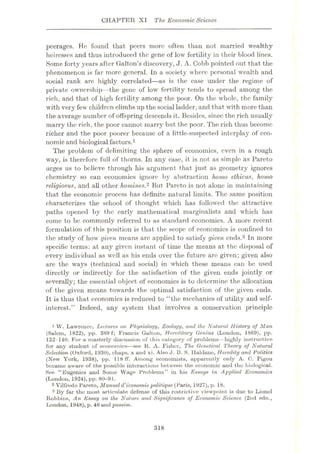 CHAPTER XI The Economic Science
peerages. He found that peers more often than not married wealthy
heiresses and thus introduced the gene of low fertility in their blood lines.
Some forty years after Gallon’s discovery, J. A. Cobb pointed out that the
phenomenon is far more general. In a society where personal wealth and
social rank are highly correlated—as is the case under the regime of
private ownership- -the gene of low fertility tends to spread among the
rich, and that of high fertility among the poor. On the whole, the family
with very few children climbs up the social ladder, and that with more than
the average number of offspring descends it. Besides, since the rich usually
marry the rich, the poor cannot marry but the poor. The rich thus become
richer and the poor poorer because of a little-suspected interplay of eco¬
nomicand biologicalfactors.1
The problem of delimiting the sphere of economics, even in a rough
way, is therefore full of thorns. In any case, it is not as simple as Pareto
urges us to believe through his argument that just as geometry ignores
chemistry so can economics ignore by abstraction homo ethicus, homo
religiosus, and all other homines.2 But Pareto is not alone in maintaining
that the economic process has definite natural limits. The same position
eharacterizes the school of thought which has followed the attractive
paths opened by the early mathematical marginalists and which has
come to be commonly referred to as standard economics. A more recent
formulation of this position is that the scope of economics is confined to
the study of how given means are applied to satisfy given ends.3 In more
specific terms: at any given instant of time the means at the disposal of
every individual as well as his ends over the future are given; given also
are the ways (technical and social) in which these means can be used
directly or indirectly for the satisfaction of the given ends jointly or
severally; the essential object of economics is to determine the allocation
of the given means towards the optimal satisfaction of the given ends.
It is thus that, economics is reduced to “the mechanics of utility and self-
interest.” Indeed, any system that involves a conservation principle
1 W. Lawrence, Lectures on Physiology, Zoology, and the Natural History of Man
(Salem, 1822), pp. 389 f; Francis Galton, Hereditary Genius (London, 1869), pp.
132-140. For a masterly discussion of this category of problems—highly instructive
for any student of economics—see R. A. Fisher, The Genetical Theory of Natural
Selection (Oxford, 1930), chups. x and xi. Also J. B. S. Ilaldanc, Heredity and Politics
(New York, 1938), pp. 118 IT. Among economists, apparently only A. C. Pigou
became aware of the possible interactions between the economic and the biological.
See “Eugenics and Some Wage Problems” in his Essays in Applied Economics
(London, 1924), pp. 80-91.
2 Vilfredo Pareto, Manueld'economicpolitique (Paris, 1927), p. 18.
3 By far tho most articulate defense of this restrictive viewpoint is due to Lionel
Robbins, An Essay on the Nature and Significance of Economic Science (2nd edn.,
London, 1948), p. 46 and passim.
318
 
