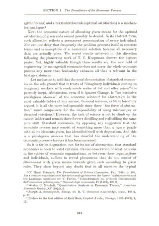 SECTION 1 The Boundaries of the Economic Process
(given means) and a maximization rule (optimal satisfaction) is a mechan¬
ical analogue.4
Now, the economic nature of allocating given means for the optimal
satisfaction of given ends cannot possibly be denied. In its abstract form,
such allocation reflects a permanent preoccupation of every individual.
Nor can one deny that frequently the problem presents itself in concrete
terms and is susceptible of a numerical solution because all necessary
data are actually given. The recent results achieved in this direction
following the pioneering work of T. C. Koopmans deserve the highest
praise. Yet, highly valuable though these results are, the new field of
engineering (or managerial) economics does not cover the whole economic
process any more than husbandry exhausts all that is relevant in the
biological domain.
Let me hasten to add that the usual denunciation of standard econom¬
ics on the sole ground that it treats of “imaginary individuals coming to
imaginary markets with ready-made scales of bid and offer prices”5 is
patently inept. Abstraction, even if it ignores Change, is “no exclusive
privilegium cÿiosum*' of the economic science,6 for abstraction is the
most valuable ladder of any science. In social sciences, as Marx forcefully
argued, it is all the more indispensable since there “the force of abstrac¬
tion” must compensate for the impossibility of using microscopes or
chemical reactions.7 However, the task of science is not to climb up the
easiest ladder and remain there forever distilling and redistilling the same
pure stuff. Standard economics, by opposing any suggestion that the
economic process may consist of something more than a jigsaw puzzle
with all its elements given, has identified itself with dogmatism. And this
is a privilegium odiosum that has dwarfed the understanding of the
economic process wherever it has been exercised.
So it is for its dogmatism, not for its use of abstraction, that standard
economics is open to valid criticism. Casual observation of what happens
in the sphere of economic organizations, or between these organizations
and individuals, suffices to reveal phenomena that do not consist of
tatonnement with given means towards given ends according to given
rules. They show beyond any doubt that in all societies the typical
4 Cf. Ilenri Poincare, The Foundations of Science (Lancaster, Pa., 1946), p. 180.
For a detailed examinationof thestrict analogy between thePareto-Walrassystem and
the Lagrange equations see V. Pareto, “Considerazioni sui principii fondamentali
dell’eoonomiapoliticapura,” Giornalc degli economisti, TV (1892), 409 ff.
5 Wusloy C. Mitchell, “Quantitative Analysis in Economic Theory,” American
Economic Review, XV (1925), 5.
6 Joseph A. Schumpeter, Essays, ed. K. V. Clemence (Cambridge, Mass., 1951),
p. 87.
7 Preface to the first edition of Karl Marx, Capital (3 vols., Chicago, 1932-1933), I,
12.
319
 