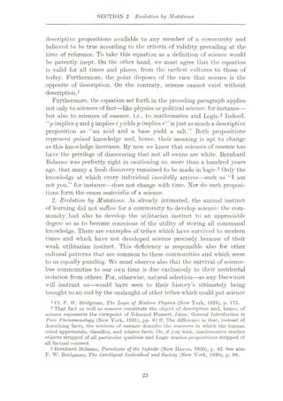 SECTION 2 Evolution by Mutations
descriptive propositions available to any member of a community and
believed to be true according to the criteria of validity prevailing at the
time of reference. To take this equation as a definition of science would
be patently inept. On the other hand, we must agree that the equation
is valid for all times and places, from the earliest cultures to those of
today. Furthermore, the point disposes of the view that science is the
opposite of description. On the contrary, science cannot exist without
description.1
Furthermore, the equation set forth in the preceding paragraph applies
not only to sciences of fact
—like physics or political science, for instance—
but also to sciences of essence, i.c., to mathematics and Logic.2 Indeed,
“p implies q and q implies r yields p implies r” is just as much a descriptive
proposition as “an acid and a base yield a salt.” Both propositions
represent gained knowledge and, hence, their meaning is apt to change
as this knowledge increases. By now we know that sciences of essence too
have the privilege of discovering that, not all swans are white. Bernhard
Bolzano was perfectly right in cautioning us, more than a hundred years
ago, that many a fresh discovery remained to be made in logic.3 Only the
knowledge at which evory individual inevitably arrives—such as “I am
not you,” for instance—does not change with time. Nor do such proposi¬
tions form the causa materialis of a science.
2. Evolution by Mutations. As already intimated, the animal instinct
of learning did not suffice for a community to develop science: the com¬
munity had also to develop the utilitarian instinct to an appreciable
degree so as to become conscious of the utility of storing all communal
knowledge. There are examples of tribes which have survived to modern
times and which have not developed science precisely because of their
weak utilitarian instinct. This deficiency is responsible also for other
cultural patterns that are common to these communities and which seem
to us equally puzzling. We must observe also that the survival of science-
less communities to our own time is due exclusively to their accidental
isolation from others. For, otherwise, natural selection—as any Darwinist
will instruct us—would have seen to their history’s ultimately being
brought to an end by the onslaught of other tribes which could put science
1 Cf. P. W. Bridgman, The Logic of Modern Physics (New York, 1928), p. 175.
2 That fact as well as essence constitute the object of description and, henco, of
science represents the viewpoint of Edmund Husserl, Ideas: General Introduction to
Pure Phenomenology (New York, 1931), pp. 61 flf. The difference is that, instead of
describing facts, the sciences of essence describe the manners in which the human
mind apprehends, classifies, and relates facts. Or, if you wish, mathematics studies
objects stripped of all particular qualities and Logic studies propositions stripped of
all factual content.
3 Bernhard Bolzano, Paradoxes of the Infinite (New Haven, 1950), p. 42. See also
r. W. Bridgman, The Intelligent Individual and Society (New York, 1938), p. 98.
23
 