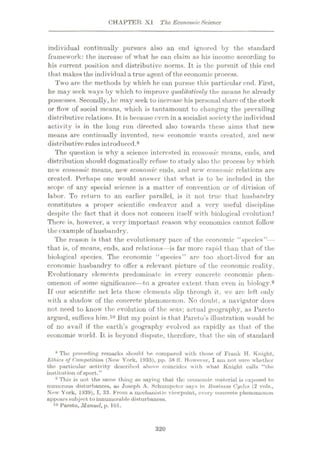 CHAPTER XI The EconomicScience
individual continually pursues also an end ignored by the standard
framework: the increase of what he can claim as his income according to
his current position and distributive norms. It is the pursuit of this end
that makes the individual a true agent of the economic process.
Two are the methods by which he can pursue this particular end. First,
he may seek ways by which to improve qualitatively the means he already
possesses. Secondly, he may seek to increase his personalshare of the stock
or flow of social means, which is tantamount to changing the prevailing
distributive relations. It is because even in a socialist society the individual
activity is in the long run directed also towards these aims that new
means are continually invented, new economic wants created, and new
distributive rules introduced.8
The question is why a science interested in economic means, ends, and
distribution should dogmatically refuse to study also the process by which
new economic means, new economic ends, and new economic relations are
created. Perhaps one would answer that what is to be included in the
scope of any special science is a matter of convention or of division of
labor. To return to an earlier parallel, is it not true that husbandry
constitutes a proper scientific endeavor and a very useful discipline
despite the fact that it docs not concern itself with biological evolution?
There is, however, a very important reason why economics cannot follow
the example of husbandry.
The reason is that the evolutionary pace of the economic “species”—
that is, of means, ends, and relations—is far more rapid than that of the
biological species. The economic “species” are too short-lived for an
economic husbandry to offer a relevant picture of the economic reality.
Evolutionary elements predominate in every concrete economic phen¬
omenon of some significance—to a greater extent than even in biology.®
If our scientific net lets these elements slip through it, we are left only
with a shadow of the concrete phenomenon. No doubt, a navigator does
not need to know the evolution of the seas; actual geography, as Pareto
argued, suffices him.10 But my point is that Pareto’s illustration would be
of no avail if the earth’s geography evolved as rapidly as that of the
economic world. It is beyond dispute, therefore, that the sin of standard
8 The preceding remarks should he compared with those of Frank H. Knight,
Ethics of Competition (New York, 1935), pp. 58 IT. However, I am not sure whether
the particular activity described above coincides with what Knight culls “the
institution of sport.”
9 This is not the same thing as saying that the economic material is exposed to
numerous disturbances, as Joseph A. Schumpeter says in Business Cycles (2 vols.,
New York, 1939), I, 33. From a mechanistic viewpoint, every concrete phenomenon
appearssubject to innumerable disturbances.
10 Pareto, Manuel, p. 101.
320
 