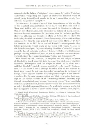 SECTION 1 The Boundaries of the Economic Process
economics is the fallacy of misplaced concreteness, by which Whitehead
understands “neglecting the degree of abstraction involved when an
actual entity is considered merely so far as it exemplifies certain [pre¬
selected] categories of thought.”11
In retrospect, it appears natural that denunciations of the sterility
of the standard armamentarium should have come from men such as
Marx and Vcblcn, who were more interested in distributive relations
than in the efficient allocations of means: the fallacy of misplaced con¬
creteness is more conspicuous in the former than in the latter problem.
However, although the disciples of Marx or Veblen like to claim the
entire glory for their own master,12 the shortcomings of the static analysis
originated by Ricardo were pointed out long before Marx. J. B. Say,
for example, in an 1821 letter warned Ricardo’s contemporaries that
future generations would laugh at the terror with which, because of
the Ricardian analysis, they were viewing the effect of technical progress
upon the fate of industrial workers.13 It is nevertheless true that lessons,
perhaps the only substantial ones, on how to transcend the static frame¬
work effectively have come from Marx, Veblen, and Schumpeter.14
One should not fail, however, to recognize also the unique endeavor
of Marshall to instill some life into the analytical skeleton of standard
economics. Schumpeter, with his tongue in cheek—as it often was—
said that Marshall “wanted—strange ambition!—to be ‘read by business¬
men.’”15 No doubt it was a strange ambition after all for Marshall to
insist upon respect for relevance instead of succumbing to the temper of
his age. To cite only one from the many eloquent examples: it was Marshall
who showed in the most incontrovertible way that even such a basic con¬
cept as the supply schedule of an “increasing returns” industry slips
through the analytical mesh because “increasing returns” is an essentially
evolutionary phenomenon, necessarily irreversible and perhaps irrevocable
as well.16 Marshall expressed his respect for analysis in so many words, but
his “thought ran in terms of evolutionary change—in terms of an organic,
11 Alfred North Whitehead, Process and Reality: An Essay in Cosmology (New
York, 1929), p. 11.
12 E.g., Karl Korsch, Karl Marx (London, 1938), p. 156; John S. Gambs, Beyond
Supply and Demand (New York, 1946), p. 10.
13 Jean-Baptiste Say, Letters to Mr. Malthus (New York, 1967), p. 70.
14 As all economists know, only Schumpeter formed no school. I wish to observe,
however, that the American Institutionalists, though hailing Veblen as their prophet,
have inherited little from him besides an aggressive scorn for “theory.” Be this as it
may, Paul T. Homan, in “An Appraisal of Institutional Economics,” American
Economic Review, XXII (1932), 10—17, has completely missed the issue raised
by Veblen.
15 Joseph A. Schumpeter, Ten Great Economists (New York, 1951), p. 97.
16 Alfred Marshall, Principles of Economics (8th edn., New York, 1924), p. 808.
See also Schumpeter, Essays, p. 53n2, and Knight, Ethics of Competition, pp. 166 f.
321
 