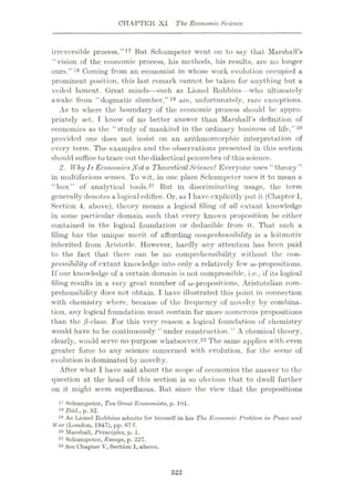 CHAPTER XI The Economic Science
irreversible process.”17 But Schumpeter went on to say that Marshall’s
“vision of the economic process, his methods, his results, are no longer
ours.”18 Coming from an economist in whose work evolution occupied a
prominent position, this last remark cannot be taken for anything but a
veiled lament. Great minds—such as Lionel Robbins—who ultimately
awake from “dogmatic slumber,”19 are, unfortunately, rare exceptions.
As to where the boundary of the economic process should be appro¬
priately set, T know of no better answer than Marshall’s definition of
economics as the “study of mankind in the ordinary business of life,”20
provided one does not insist on an arithmomorphic interpretation of
every term. The examples and the observations presented in this section
should suffice to trace out the dialectical penumbra of thisscience.
2. Why IsEconomics Not a TheoreticalScience? Everyone uses “ theory ”
in multifarious senses. To wit, in one place Schumpeter uses it to mean a
“box” of analytical tools.21 But in discriminating usage, the term
generally denotes a logical edifice. Or, as I have explicitly put it (Chapter 1.
Section 4, above), theory means a logical filing of all extant knowledge
in some particular domain such that every known proposition be either
contained in the logical foundation or deducible from it. That such a
filing has the unique merit of affording comprehensibility is a leitmotiv
inherited from Aristotle. However, hardly any attention has been paid
to the fact that there can be no comprehensibility without the com¬
pressibility of extant knowledge into only a relatively few
If our knowledge of a certain domain is not compressible, i.e., if its logical
filing results in a very great number of Aristotelian com¬
prehensibility docs not obtain. I have illustrated this point in connection
with chemistry where, because of the frequency of novelty by combina¬
tion, any logical foundation must contain far more numerous propositions
than the jS-olass. For this very reason a logical foundation of chemistry
would have to be continuously “under construction.” A chemical theory,
clearly, would serve no purpose whatsoever.22 The same applies with even
greater force to any science concerned with evolution, for the scene of
evolution is dominated by novelty.
After what I have said about the sco|»e of economics the answer to the
question at the head of this section is so obvious that to dwell further
on it might seem superfluous. But since the view that the propositions
17 Schumpeter, Ten Oreal Economists, p. 101.
'« JWd.,p. 92.
19 As Lionel Robbins admits for himself in his The Economic Problem in Peace and
War (London, 1947), pp. 67 f.
20 Marshall, Principles, p. 1.
21 Schumpeter, Essays, p. 227.
22 See Chapter V,Section 1, above.
322
 