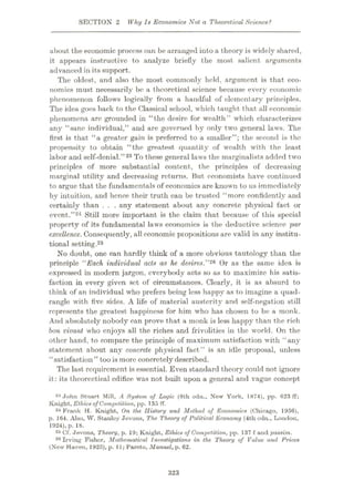 SECTION 2 Why Is Economics Not a Theoretical Science?
about the economic process can be arranged into a theory is widely shared,
it appears instructive to analyze briefly the most salient arguments
advanced in its support.
The oldest, and also the most commonly held, argument is that eco¬
nomics must necessarily be a theoretical science because every economic
phenomenon follows logically from a handful of elementary principles.
The idea goes back to the Classical school, which taught that all economic
phenomena are grounded in “the desire for wealth” which characterizes
any “sane individual,” and are governed by only two general laws. The
first is that “a greater gain is preferred to a smaller”; the second is the
propensity to obtain “the greatest quantity of wealth with the least
labor and self-denial.”23 To these general laws the marginalists added two
principles of more substantial content, the principles of decreasing
marginal utility and decreasing returns. But economists have continued
to argue that the fundamentals of economics are known to us immediately
by intuition, and henee their truth can be trusted “more confidently and
certainly than . . . any statement about any concrete physical fact or
event.”24 Still more important is the claim that because of this special
property of its fundamental laws economics is the deductive science par
excellence. Consequently, all economic propositions are valid in any institu¬
tional setting.25
No doubt, one can hardly think of a more obvious tautology than the
principle “Each individual ads as he desires.”26 Or as the same idea is
expressed in modern jargon, everybody acts so as to maximize his satis¬
faction in every given set of circumstances. Clearly, it is as absurd to
think of an individual who prefers being less happy as to imagine a quad¬
rangle with five sides. A life of material austerity and self-negation still
represents the greatest happiness for him who has chosen to be a monk.
And absolutely nobody can prove that a monk is less happy than the rich
bon vivant who enjoys all the riches and frivolities in the world. On the
other hand, to compare the principle of maximum satisfaction with “any
statement about any concrete physical fact” is an idle proposal, unless
“satisfaction” toois more concretely described.
The last requirement is essential. Even standard theory could not ignore
it: its theorcctical edifice was not built upon a general and vague concept
23 John Stuart Mill, A System oj Logic (8th odn., New York, 1874), pp. 623 ff;
Knight, Ethics ofCompetition, pp. 135 ff.
24 Frank H. Knight, On the History and Method of Economics (Chicago, 1956),
p. 164. Also, W. Stanley Jevons, The Theory of Political Economy (4th odn., London,
1924), p. 18.
25 Cf. Jevons, Theory, p. 19; Knight, Ethics of Competition, pp. 137 f and passim.
26 Irving Fisher, Mathematical Investigations in the Theory of Value and Prices
(New Haven, 1925), p. 11; Pareto, Manuel, p. 62.
323
 